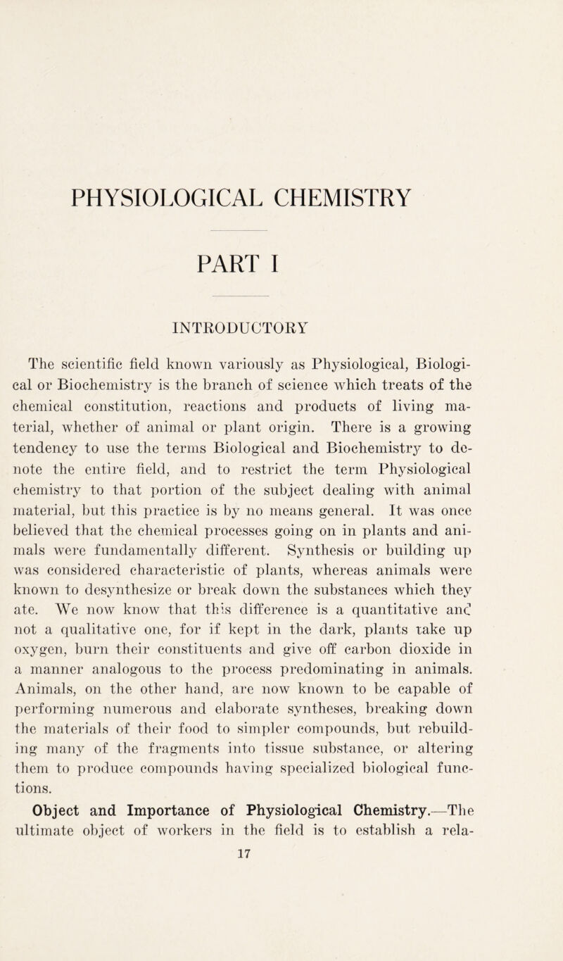 PHYSIOLOGICAL CHEMISTRY PART I INTRODUCTORY The scientific field known variously as Physiological, Biologi- cal or Biochemistry is the branch of science which treats of the chemical constitution, reactions and products of living ma- terial, whether of animal or plant origin. There is a growing tendency to use the terms Biological and Bioehemistiy to de- note the entire field, and to restrict the term Physiological chemistry to that portion of the subject dealing with animal material, but this practice is by no means general. It was once believed that the chemical processes going on in plants and ani- mals were fundamentally different. Synthesis or building up was considered characteristic of plants, whereas animals were known to desynthesize or break down the substances which they ate. We now know that this difference is a quantitative and not a qualitative one, for if kept in the dark, plants take up oxygen, burn their constituents and give off carbon dioxide in a manner analogous to the process predominating in animals. Animals, on the other hand, are now known to be capable of performing numerous and elaborate syntheses, breaking down the materials of their food to simpler compounds, but rebuild- ing many of the fragments into tissue substance, or altering them to produce compounds having specialized biological func- tions. Object and Importance of Physiological Chemistry.—The ultimate object of workers in the field is to establish a rela-