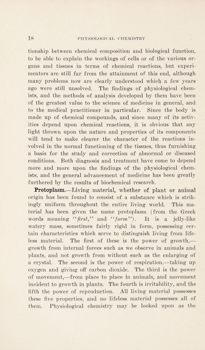 tionship between chemical composition and biological function, to be able to explain the workings of cells or of the various or- gans and tissues in terms of chemical reactions, but experi- mentors are still far from the attainment of this end, although many problems now are clearly understood which a few years ago were still unsolved. The findings of physiological chem- ists, and the methods of analysis developed by them have been of the greatest value to the science of medicine in general, and to the medical practitioner in particular. Since the body is made up of chemical compounds, and since many of its activ- ities depend upon chemical reactions, it is obvious that any light thrown upon the nature and properties of its components will tend to make clearer the character of the reactions in- volved in the normal functioning of the tissues, thus furnishing a basis for the study and correction of abnormal or diseased conditions. Both diagnosis and treatment have come to depend more and more upon the findings of the physiological chem- ists, and the general advancement of medicine has been greatly furthered by the results of biochemical research. Protoplasm.—Living material, whether of plant or animal origin has been found to consist of a substance which is strik- ingly uniform throughout the entire living world. This ma- terial has been given the name protoplasm (from the Greek words meaning “first,” and “form”). It is a jelly-like watery mass, sometimes fairly rigid in form, possessing cer- tain characteristics which serve to distinguish living from life- less material. The first of these is the power of growth,— growth from internal forces such as we observe in animals and plants, and not growth from without such as the enlarging of a crystal. The second is the power of respiration,—taking up oxygen and giving off carbon dioxide. The third is the power of movement,—from place to place in animals, and movement incident to growth in plants. The fourth is irritability, and the fifth the power of reproduction. All living material possesses these five properties, and no lifeless material possesses all of them. Physiological chemistry may be looked upon as the