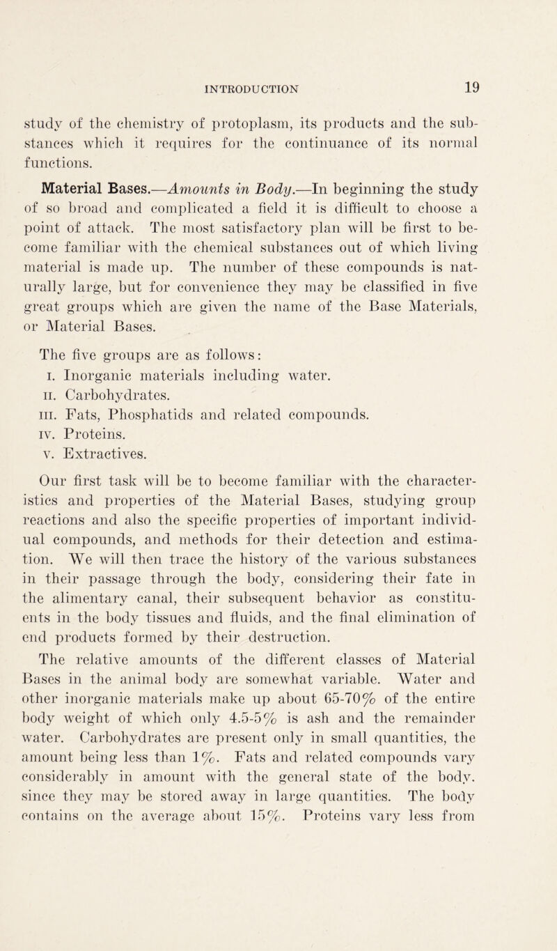 study of the chemistry of protoplasm, its products and the sub- stances which it requires for the continuance of its normal functions. Material Bases.—Amounts in Body.—In beginning the study of so broad and complicated a field it is difficult to choose a point of attack. The most satisfactory plan will be first to be- come familiar with the chemical substances out of which living material is made up. The number of these compounds is nat- urally large, but for convenience they may be classified in five great groups which are given the name of the Base Materials, or Material Bases. The five groups are as follows: i. Inorganic materials including water. ii. Carbohydrates. in. Fats, Phosphatids and related compounds. iv. Proteins. v. Extractives. Our first task will be to become familiar with the character- istics and properties of the Material Bases, studying group reactions and also the specific properties of important individ- ual compounds, and methods for their detection and estima- tion. We will then trace the history of the various substances in their passage through the body, considering their fate in the alimentary canal, their subsequent behavior as constitu- ents in the body tissues and fluids, and the final elimination of end products formed by their destruction. The relative amounts of the different classes of Material Bases in the animal body are somewhat variable. Water and other inorganic materials make up about 65-70% of the entire body weight of which only 4.5-5% is ash and the remainder water. Carbohydrates are present only in small quantities, the amount being less than 1%. Fats and related compounds vary considerably in amount with the general state of the body, since they may be stored away in large quantities. The body contains on the average about 15%. Proteins vary less from
