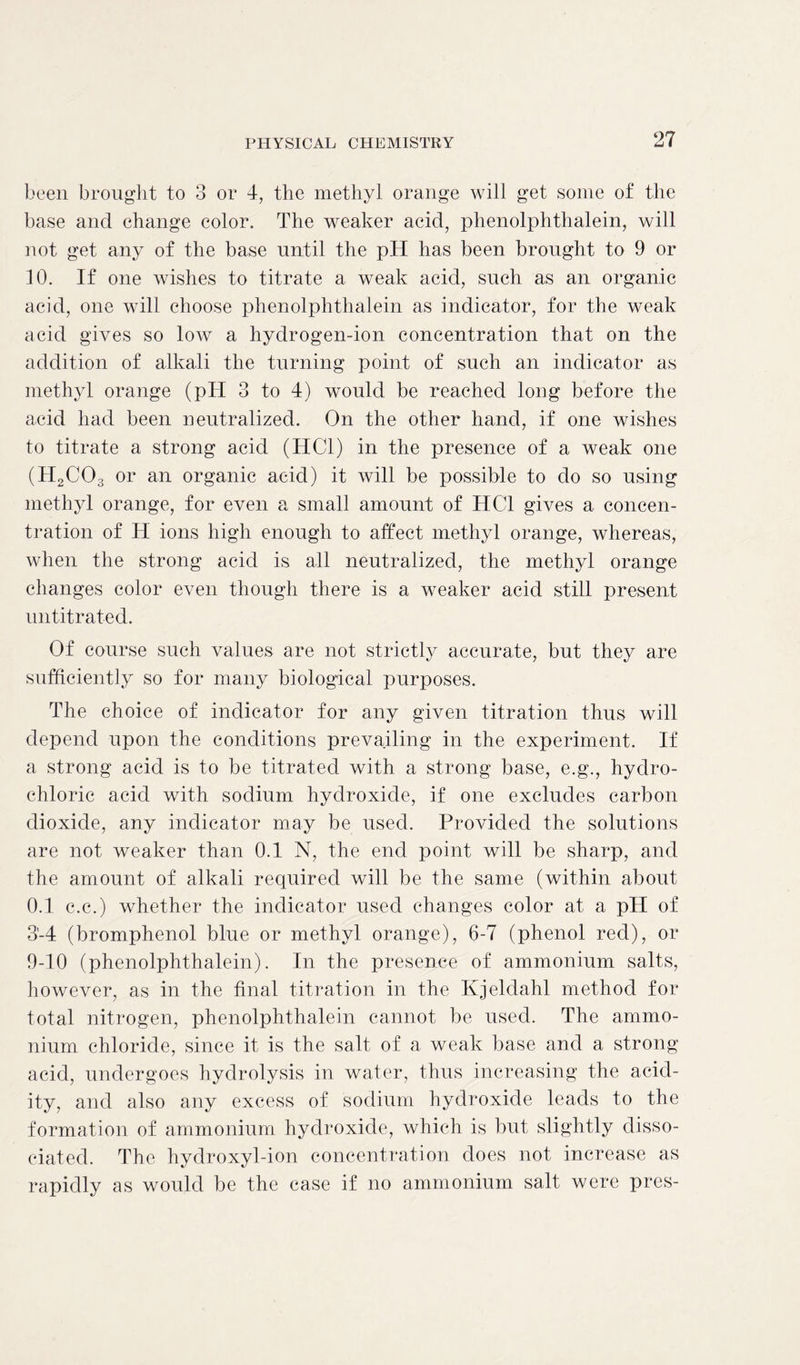 been brought to 3 or 4, the methyl orange will get some of the base and change color. The weaker acid, phenolphthalein, will not get any of the base until the pH has been brought to 9 or 10. If one wishes to titrate a weak acid, such as an organic acid, one will choose phenolphthalein as indicator, for the weak acid gives so low a hydrogen-ion concentration that on the addition of alkali the turning point of such an indicator as methyl orange (pH 3 to 4) would be reached long before the acid had been neutralized. On the other hand, if one wishes to titrate a strong acid (HC1) in the presence of a weak one (H2C03 or an organic acid) it will be possible to do so using methyl orange, for even a small amount of HC1 gives a concen- tration of H ions high enough to affect methyl orange, whereas, when the strong acid is all neutralized, the methyl orange changes color even though there is a weaker acid still present untitrated. Of course such values are not strictly accurate, but they are sufficiently so for many biological purposes. The choice of indicator for any given titration thus will depend upon the conditions prevailing in the experiment. If a strong acid is to be titrated with a strong base, e.g., hydro- chloric acid with sodium hydroxide, if one excludes carbon dioxide, any indicator may be used. Provided the solutions are not weaker than 0.1 N, the end point will be sharp, and the amount of alkali required will be the same (within about 0.1 c.c.) whether the indicator used changes color at a pH of 3-4 (bromphenol blue or methyl orange), 6-7 (phenol red), or 9-10 (phenolphthalein). In the presence of ammonium salts, however, as in the final titration in the Kjeldahl method for total nitrogen, phenolphthalein cannot be used. The ammo- nium chloride, since it is the salt of a weak base and a strong acid, undergoes hydrolysis in water, thus increasing the acid- ity, and also any excess of sodium hydroxide leads to the formation of ammonium hydroxide, which is but slightly disso- ciated. The hydroxyl-ion concentration does not increase as rapidly as would be the case if no ammonium salt were pres-