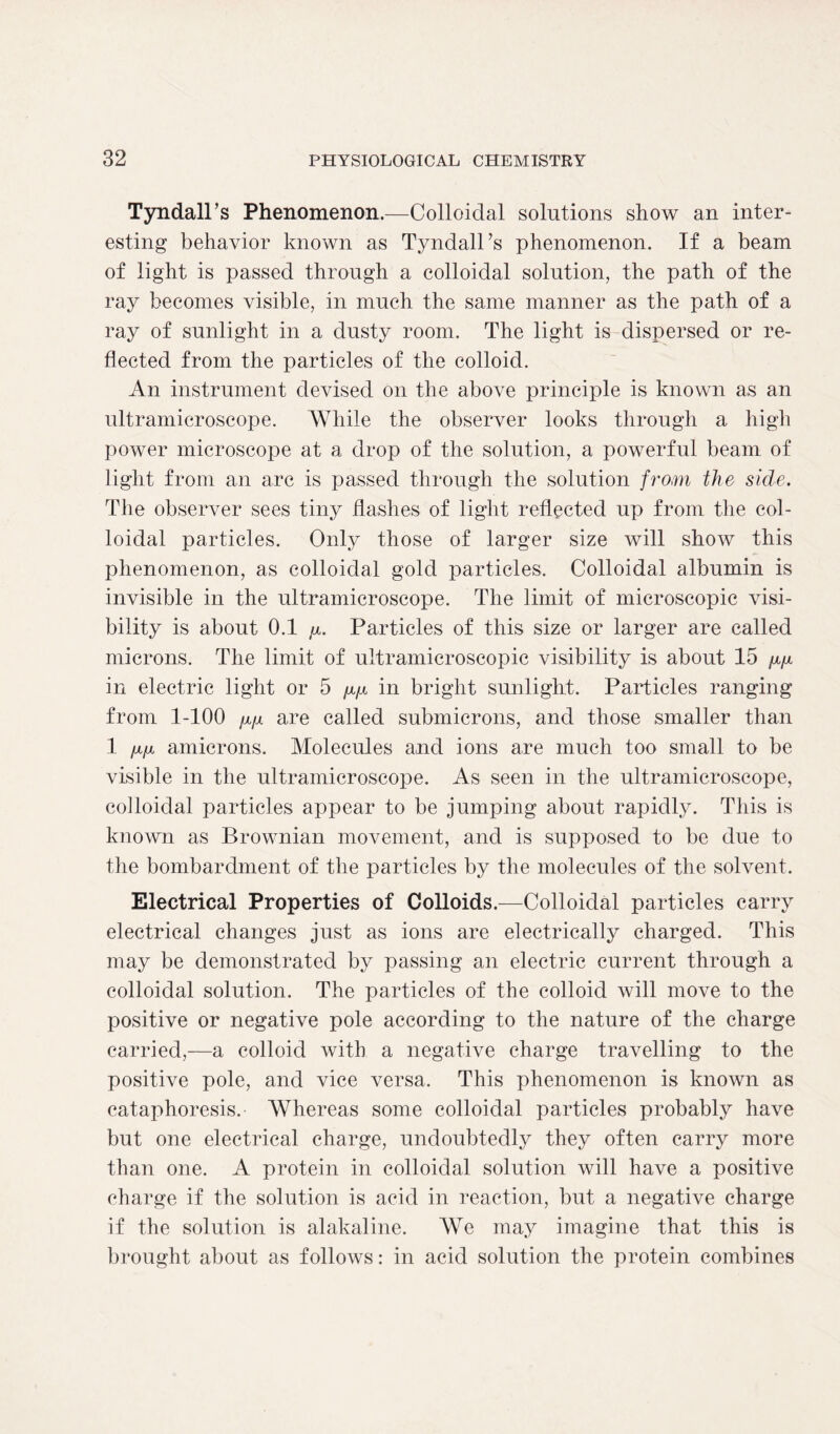 Tyndall’s Phenomenon.—Colloidal solutions show an inter- esting behavior known as Tyndall’s phenomenon. If a beam of light is passed through a colloidal solution, the path of the ray becomes visible, in much the same manner as the path of a ray of sunlight in a dusty room. The light is dispersed or re- flected from the particles of the colloid. An instrument devised on the above principle is known as an ultramicroscope. While the observer looks through a high power microscope at a drop of the solution, a powerful beam of light from an arc is passed through the solution from the side. The observer sees tiny flashes of light reflected up from the col- loidal particles. Only those of larger size will show this phenomenon, as colloidal gold particles. Colloidal albumin is invisible in the ultramicroscope. The limit of microscopic visi- bility is about 0.1 y. Particles of this size or larger are called microns. The limit of ultra-microscopic visibility is about 15 fx/i in electric light or 5 /p.i in bright sunlight. Particles ranging from 1-100 fxfjL are called submicrons, and those smaller than 1 mi amicrons. Molecules and ions are much too small to be visible in the ultramicroscope. As seen in the ultramicroscope, colloidal particles appear to be jumping about rapidly. This is known as Brownian movement, and is supposed to be due to the bombardment of the particles by the molecules of the solvent. Electrical Properties of Colloids.—Colloidal particles carry electrical changes just as ions are electrically charged. This may be demonstrated by passing an electric current through a colloidal solution. The particles of the colloid will move to the positive or negative pole according to the nature of the charge carried,—a colloid with a negative charge travelling to the positive pole, and vice versa. This phenomenon is known as eataphoresis. Whereas some colloidal particles probably have but one electrical charge, undoubtedly they often carry more than one. A protein in colloidal solution will have a positive charge if the solution is acid in reaction, but a negative charge if the solution is alakaline. We may imagine that this is brought about as follows: in acid solution the protein combines