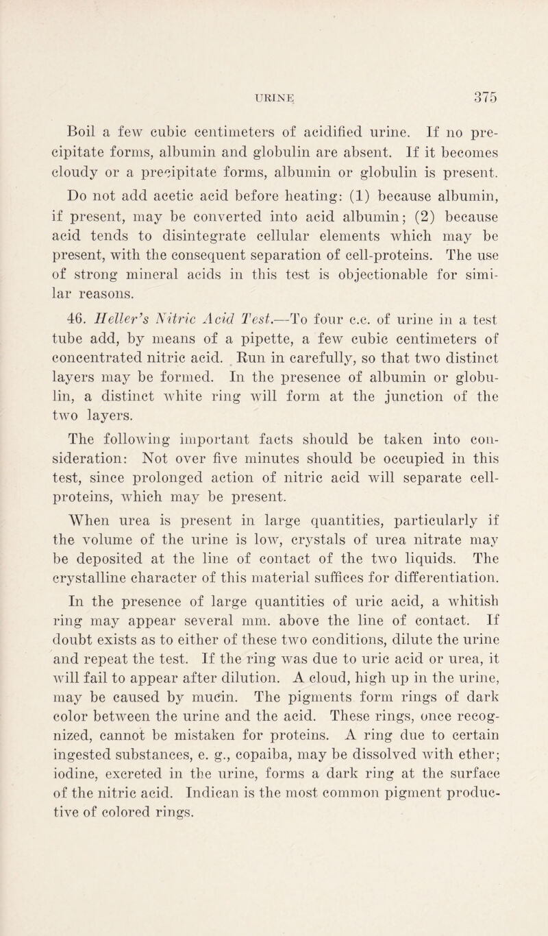 Boil a few cubic centimeters of acidified urine. If no pre- cipitate forms, albumin and globulin are absent. If it becomes cloudy or a precipitate forms, albumin or globulin is present. Do not add acetic acid before heating: (1) because albumin, if present, may be converted into acid albumin; (2) because acid tends to disintegrate cellular elements which may be present, with the consequent separation of cell-proteins. The use of strong mineral acids in this test is objectionable for simi- lar reasons. 46. Heller’s Nitric Acid Test.—To four c.c. of urine in a test tube add, by means of a pipette, a few cubic centimeters of concentrated nitric acid. Run in carefully, so that two distinct layers may be formed. In the presence of albumin or globu- lin, a distinct white ring will form at the junction of the two layers. The following important facts should be taken into con- sideration: Not over five minutes should be occupied in this test, since prolonged action of nitric acid will separate cell- proteins, which may be present. When urea is present in large quantities, particularly if the volume of the urine is low, crystals of urea nitrate may be deposited at the line of contact of the two liquids. The crystalline character of this material suffices for differentiation. In the presence of large quantities of uric acid, a whitish ring may appear several mm. above the line of contact. If doubt exists as to either of these two conditions, dilute the urine and repeat the test. If the ring was due to uric acid or urea, it will fail to appear after dilution. A cloud, high up in the urine, may be caused by mucin. The pigments form rings of dark color between the urine and the acid. These rings, once recog- nized, cannot be mistaken for proteins. A ring due to certain ingested substances, e. g., copaiba, may be dissolved with ether; iodine, excreted in the urine, forms a dark ring at the surface of the nitric acid. Indican is the most common pigment produc- tive of colored rings.