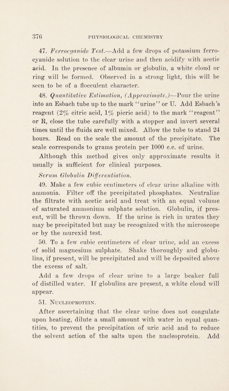 47. Ferrocyanide Test.—Add a few drops of potassium ferro- cyanide solution to the clear urine and then acidify with acetic acid. In the presence of albumin or globulin, a white cloud or ring will be formed. Observed in a strong light, this will be seen to be of a fiocculent character. 48. Quantitative Estimation, (Approximate.)—Pour the urine into an Esbach tube up to the mark ‘ ‘ urine ” or U. Add Esbach’s reagent (2% citric acid, 1% picric acid) to the mark “reagent” or R, close the tube carefully with a stopper and invert several times until the fluids are well mixed. Allow the tube to stand 24 hours. Read on the scale the amount of the precipitate. The scale corresponds to grams protein per 1000 c.c. of urine. Although this method gives only approximate results it usually is sufficient for clinical purposes. Serum Globulin Differentiation. 49. Make a few cubic centimeters of clear urine alkaline with ammonia. Filter off the precipitated phosphates. Neutralize the filtrate with acetic acid and treat with an equal volume of saturated ammonium sulphate solution. Globulin, if pres- ent, will be thrown down. If the urine is rich in urates they may be precipitated but may be recognized with the microscope or by the murexid test. 50. To a few cubic centimeters of clear urine, add an excess of solid magnesium sulphate. Shake thoroughly and globu- lins, if present, will be precipitated and will be deposited above the excess of salt. Add a few drops of clear urine to a large beaker full of distilled water. If globulins are present, a white cloud will appear. 51. Nucleoprotein. After ascertaining that the clear urine does not coagulate upon heating, dilute a small amount with water in equal quan- tities, to prevent the precipitation of uric acid and to reduce the solvent action of the salts upon the nucleoprotein. Add