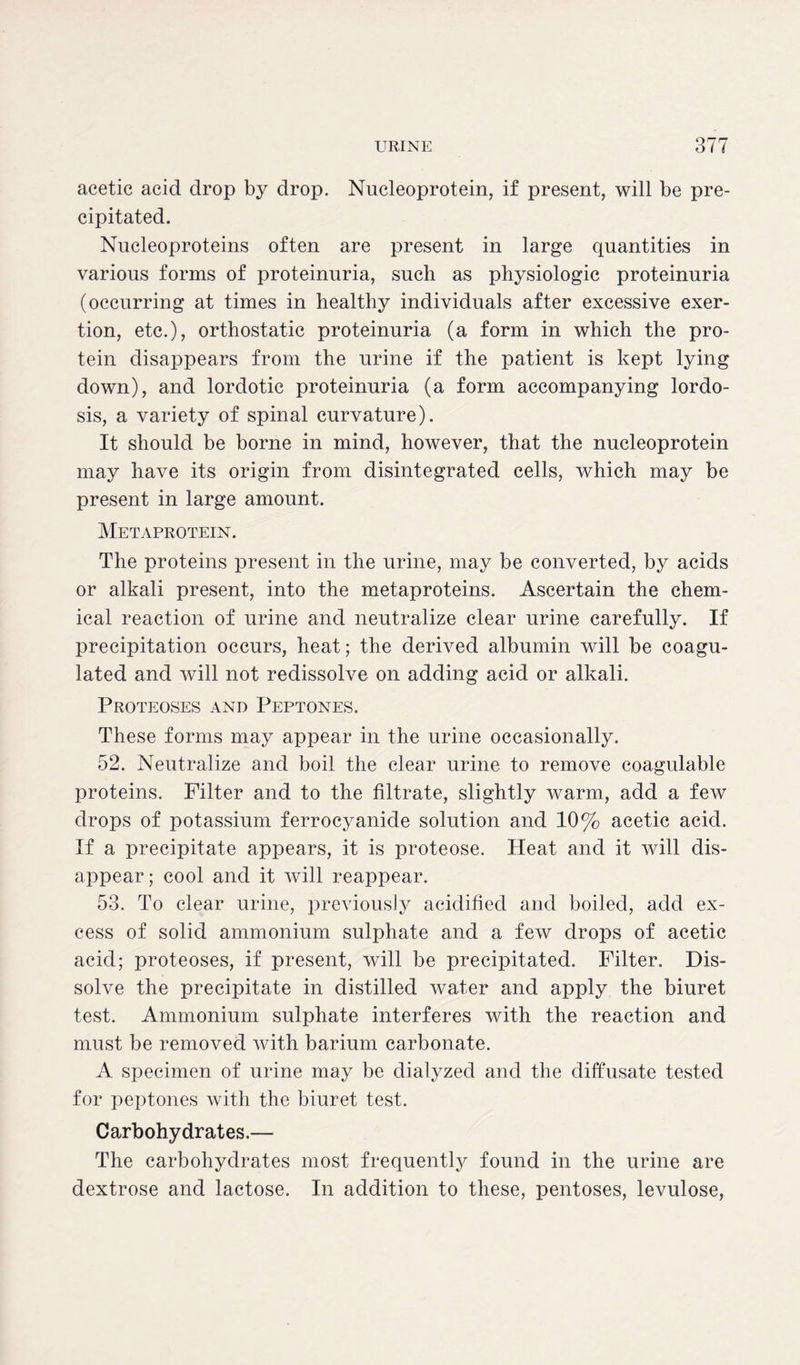 acetic acid drop by drop. Nucleoprotein, if present, will be pre- cipitated. Nucleoproteins often are present in large quantities in various forms of proteinuria, such as physiologic proteinuria (occurring at times in healthy individuals after excessive exer- tion, etc.), orthostatic proteinuria (a form in which the pro- tein disappears from the urine if the patient is kept lying down), and lordotic proteinuria (a form accompanying lordo- sis, a variety of spinal curvature). It should be borne in mind, however, that the nncleoprotein may have its origin from disintegrated cells, which may be present in large amount. Metaprotein. The proteins present in the urine, may be converted, by acids or alkali present, into the metaproteins. Ascertain the chem- ical reaction of urine and neutralize clear urine carefully. If precipitation occurs, heat; the derived albumin will be coagu- lated and will not redissolve on adding acid or alkali. Proteoses and Peptones. These forms may appear in the urine occasionally. 52. Neutralize and boil the clear urine to remove coagulable proteins. Filter and to the filtrate, slightly warm, add a few drops of potassium ferrocyanide solution and 10% acetic acid. If a precipitate appears, it is proteose. Heat and it will dis- appear; cool and it will reappear. 53. To clear urine, previously acidified and boiled, add ex- cess of solid ammonium sulphate and a few drops of acetic acid; proteoses, if present, will be precipitated. Filter. Dis- solve the precipitate in distilled water and apply the biuret test. Ammonium sulphate interferes with the reaction and must be removed with barium carbonate. A specimen of urine may be dialyzed and the diffusate tested for peptones with the biuret test. Carbohydrates.— The carbohydrates most frequently found in the urine are dextrose and lactose. In addition to these, pentoses, levulose,