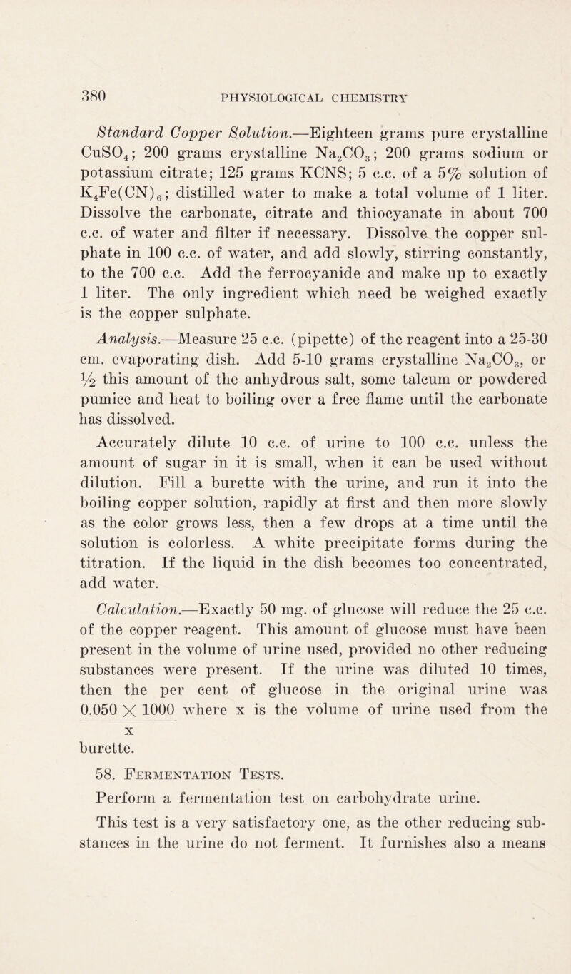 Standard Copper Solution.—Eighteen grams pure crystalline CuS04; 200 grams crystalline Na2C03; 200 grams sodium or potassium citrate; 125 grams KCNS; 5 c.c. of a 5% solution of K4Fe(CN)6; distilled water to make a total volume of 1 liter. Dissolve the carbonate, citrate and thiocyanate in about 700 c.c. of water and filter if necessary. Dissolve the copper sul- phate in 100 c.c. of water, and add slowly, stirring constantly, to the 700 c.c. Add the ferrocyanide and make up to exactly 1 liter. The only ingredient which need be weighed exactly is the copper sulphate. Analysis.—Measure 25 c.c. (pipette) of the reagent into a 25-30 cm. evaporating dish. Add 5-10 grams crystalline Na2COs, or % this amount of the anhydrous salt, some talcum or powdered pumice and heat to boiling over a free flame until the carbonate has dissolved. Accurately dilute 10 c.c. of urine to 100 c.c. unless the amount of sugar in it is small, when it can be used without dilution. Fill a burette with the urine, and run it into the boiling copper solution, rapidly at first and then more slowly as the color grows less, then a few drops at a time until the solution is colorless. A white precipitate forms during the titration. If the liquid in the dish becomes too concentrated, add water. Calculation.—Exactly 50 mg. of glucose will reduce the 25 c.c. of the copper reagent. This amount of glucose must have been present in the volume of urine used, provided no other reducing substances were present. If the urine was diluted 10 times, then the per cent of glucose in the original urine was 0.050 X 1000 where x is the volume of urine used from the x burette. 58. Fermentation Tests. Perform a fermentation test on carbohydrate urine. This test is a very satisfactory one, as the other reducing sub- stances in the urine do not ferment. It furnishes also a means
