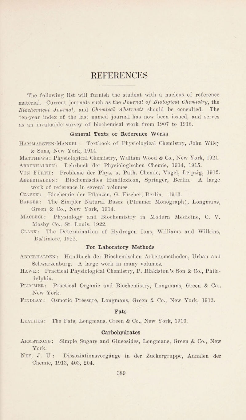 REFERENCES The following list will furnish the student with a nucleus of reference material. Current journals such as the Journal of Biological Chemistry, the Biochemical Journal, and Chemical Abstracts should be consulted. The ten-year index of the last named journal has now been issued, and serves as an invaluable survey of biochemical work from 1907 to 1916. General Texts or Reference Works Hammarsten-Mandel : Textbook of Physiological Chemistry, John Wiley & Sons, New York, 1914. Matthews: Physiological Chemistry, William Wood & Co., New York, 1921. Abderhalden: Lehrbuch der Physiologischen Chemie, 1914, 1915. Yon Furth: Probleme der Phys. u. Path. Chemie, Vogel, Leipzig, 1912. Abderhalden : Biochemisches Handlexicon, Springer, Berlin. A large work of reference in several volumes. Czapek: Biocliemie der Pflanzen, G. Fischer, Berlin. 1913. Barger: The Simpler Natural Bases (Plimmer Monograph), Longmans, Green & Co., New York, 1914. Macleod: Physiology and Biochemistry in Modern Medicine, C. Y. Mosby Co., St. Louis, 1922. Clark: The Determination of Hydrogen Ions, Williams and Wilkins, Baltimore, 1922. For Laboratory Methods Abderhalden: Handbuch der Biochemischen Arbeitsmethoden, Urban and Schwarzenburg. A large work in many volumes. Hawk: Practical Physiological Chemistry, P. Blakiston’s Son & Co., Phila- delphia. Plimmer: Practical Organic and Biochemistry, Longmans, Green & Co., New York. Findlay : Osmotic Pressure, Longmans, Green & Co., New York, 1913. Fats Leatiies: The Fats, Longmans, Green & Co., New York, 1910. Carbohydrates Armstrong: Simple Sugars and Glucosides, Longmans, Green & Co., New York. Nef, J. U.: Dissoziationsvorgange in der Zuckergruppe, Annalen der Chemie, 1913, 403, 204.