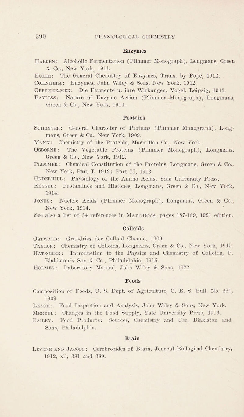 Enzymes Harden: Alcoholic Fermentation (Plimmer Monograph), Longmans, Green & Co., New York, 1911. Euler: The General Chemistry of Enzymes, Trans, by Pope, 1912. Cohnheim : Enzymes, John Wiley & Sons, New York, 1912. Oppenheimer: Die Fernrente n. ihre Wirkungen, Vogel, Leipzig, 1913. Bayliss: Nature of Enzyme Action (Plimmer Monograph), Longmans, Green & Co., New lrork, 1914. Proteins Schryver: General Character of Proteins (Plimmer Monograph), Long- mans, Green & Co., New York, 1909. Mann: Chemistry of the Proteids, Macmillan Co., New YTork. Osborne: The Vegetable Proteins (Plimmer Monograph), Longmans, Green & Co., New York, 1912. Plimmer: Chemical Constitution of the Proteins, Longmans, Green & Co., New York, Part I, 1912; Part II, 1913. Underhill: Physiology of the Amino Acids, Yale University Press. Kossel: Protamines and Histones, Longmans, Green & Co., New York, 1914. Jones: Nucleic Acids (Plimmer Monograph), Longmans, Green & Co., New lrork, 1914. See also a list of 54 references in Matthews, pages 187-189, 1921 edition. Colloids Ostwald: Grundriss der Colloid Chemie, 1909. Taylor: Chemistry of Colloids, Longmans, Green & Co.. New York, 1915. Hatschek: Introduction to the Physics and Chemistry of Colloids, P. Blakiston’s Son & Co., Philadelphia, 1916. Holmes: Laboratory Manual, John Wiley & Sons, 1922. Feeds Composition of Foods, U. S. Dept, of Agriculture, O. E. S. Bull. No. 221, 1909. Leach: Food Inspection and Analysis, John Wiley & Sons, New York. Mendel: Changes in the Food Supply, Yale University Press, 1916. Bailey: Food Products: Sources, Chemistry and Use, Biakiston and Sons, Philadelphia. Brain Levene and Jacobs: Cerebrosides of Brain, Journal Biological Chemistry, 1912, xii, 381 and 389.