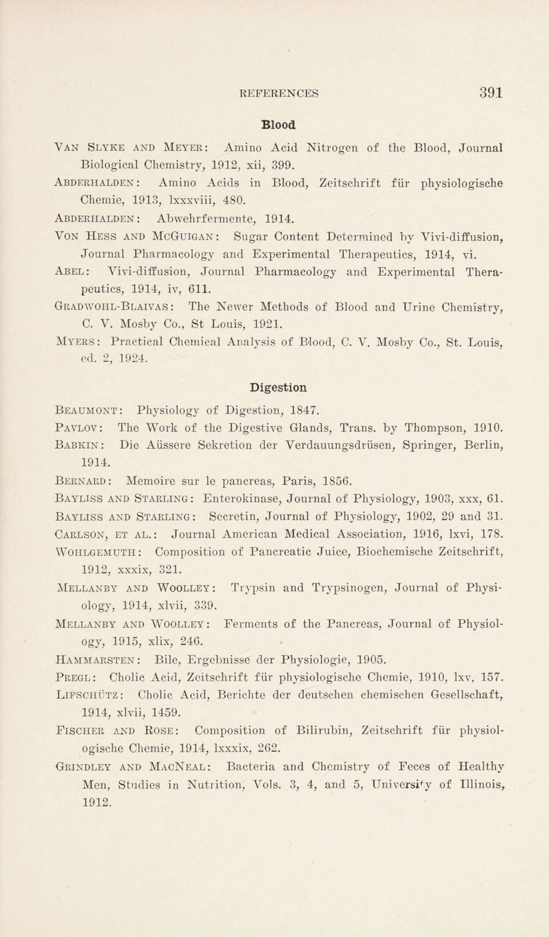 Blood Van Slyke and Meyer: Amino Acid Nitrogen of the Blood, Journal Biological Chemistry, 1912, xii, 399. Abderhalden : Amino Acids in Blood, Zeitschrift fiir physiologische Chemie, 1913, lxxxviii, 480. Abderhalden : Abwehrfermente, 1914. Von Hess and McGuigan: Sugar Content Determined by Vivi-diffusion, Journal Pharmacology and Experimental Therapeutics, 1914, vi. Abel: Vivi-diffusion, Journal Pharmacology and Experimental Thera- peutics, 1914, iv, 611. Gradwohl-Blaivas : The Newer Methods of Blood and Urine Chemistry, C. V. Mosby Co., St Louis, 1921. Myers : Practical Chemical Analysis of Blood, C. V. Mosby Co., St. Louis, ed. 2, 1924. Digestion Beaumont: Physiology of Digestion, 1847. Pavlov: The Work of the Digestive Glands, Trans, by Thompson, 1910. Babkin : Die Aiissere Sekretion der Verdauungsdriisen, Springer, Berlin, 1914. Bernard: Memoire sur le pancreas, Paris, 1856. Bayliss and Starling: Enterokinase, Journal of Physiology, 1903, xxx, 61. Bayliss and Starling: Secretin, Journal of Physiology, 1902, 29 and 31. Carlson, et al. : Journal American Medical Association, 1916, lxvi, 178. Wohlgemuth: Composition of Pancreatic Juice, Biochemische Zeitschrift, 1912, xxxix, 321. Mellanby and Woolley: Trypsin and Trypsinogen, Journal of Physi- ology, 1914, xlvii, 339. Mellanby and Woolley: Ferments of the Pancreas, Journal of Physiol- ogy, 1915, xlix, 246. Hammarsten : Bile, Ergebnisse der Physiologie, 1905. Pregl: Cholic Acid, Zeitschrift fiir physiologische Chemie, 1910, lxv, 157. Lifschutz : Cholic Acid, Berichte der deutschen chemischen Gesellschaft, 1914, xlvii, 1459. Fischer and Rose: Composition of Bilirubin, Zeitschrift fiir physiol- ogische Chemie, 1914, lxxxix, 262. Grindley and MacNeal: Bacteria and Chemistry of Feces of Healthy Men, Studies in Nutrition, Vols. 3, 4, and 5, University of Illinois, 1912.