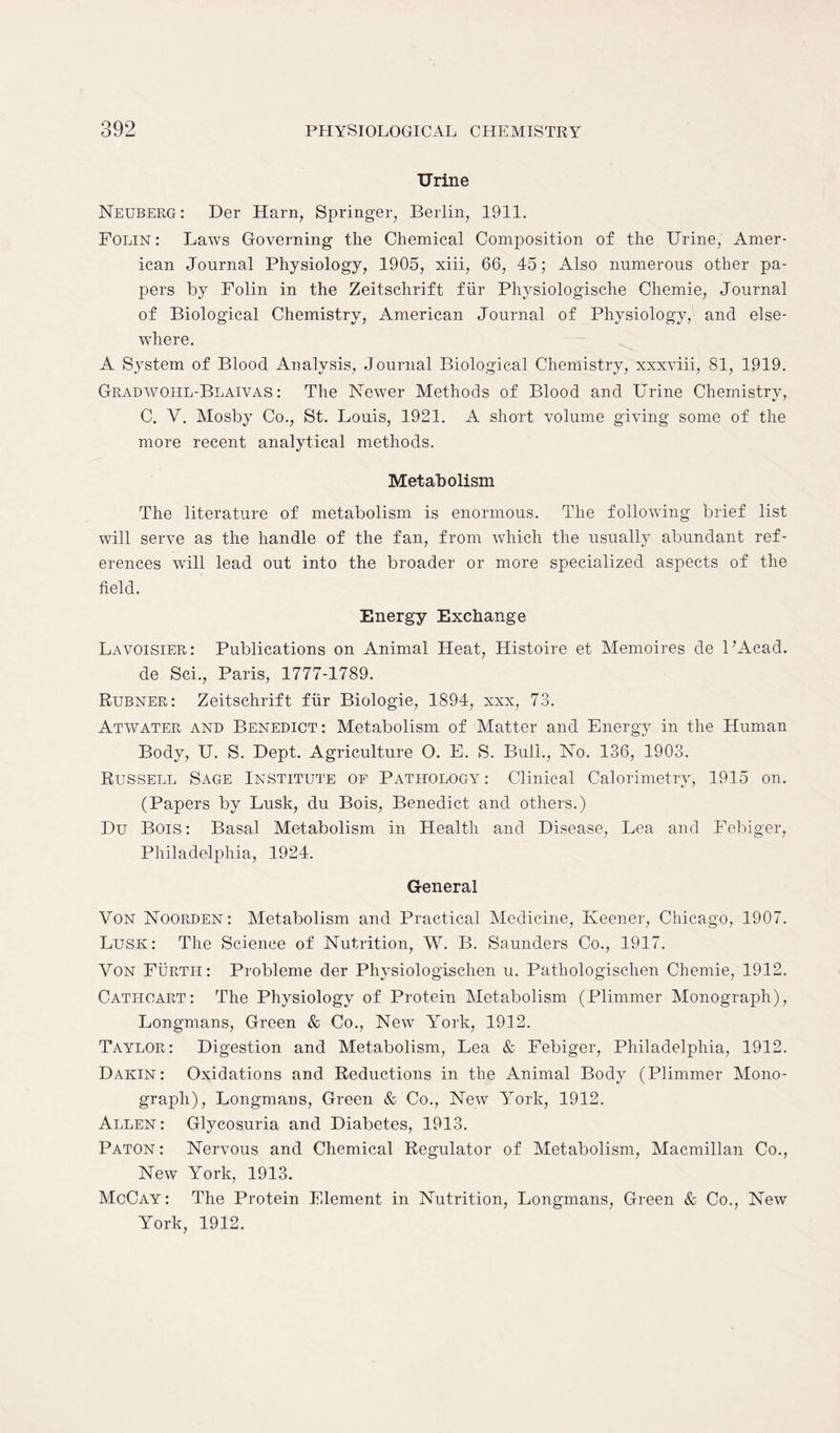 Urine Neuberg: Der Harn, Springer, Berlin, 1911. Folin : Laws Governing the Chemical Composition of the Urine, Amer- ican Journal Physiology, 1905, xiii, 66, 45; Also numerous other pa- pers by Folin in the Zeitschrift fur Physiologische Chemie, Journal of Biological Chemistry, American Journal of Physiology, and else- where. A System of Blood Analysis, Journal Biological Chemistry, xxxviii, 81, 1919. Gradwohl-Blaivas : The Newer Methods of Blood and Urine Chemistry, C. Y. Mosby Co., St. Louis, 1921. A short volume giving some of the more recent analytical methods. Metabolism The literature of metabolism is enormous. The following brief list will serve as the handle of the fan, from which the usually abundant ref- erences will lead out into the broader or more specialized aspects of the field. Energy Exchange Lavoisier: Publications on Animal Heat, Histoire et Memoires de PAcad. de Sci., Paris, 1777-1789. Rubner: Zeitschrift flir Biologie, 1894, xxx, 73. Atwater and Benedict: Metabolism of Matter and Energy in the Human Body, U. S. Dept. Agriculture O. E. S. Bull., No. 136, 1903. Russell Sage Institute of Pathology: Clinical Calorimetry, 1915 on. (Papers by Lusk, du Bois, Benedict and others.) Du Bois : Basal Metabolism in Health and Disease, Lea and Febiger, Philadelphia, 1924. General Von Noorden : Metabolism and Practical Medicine, Keener, Chicago, 1907. Lusk: The Science of Nutrition, W. B. Saunders Co., 1917. Von Furth: Probleme der Physiologischen u. Patliologischen Chemie, 1912. Cathoart: The Physiology of Protein Metabolism (Plimmer Monograph), Longmans, Green & Co., New York, 1912. Taylor: Digestion and Metabolism, Lea & Febiger, Philadelphia, 1912. Dakin: Oxidations and Reductions in the Animal Body (Plimmer Mono- graph), Longmans, Green & Co., New York, 1912. Allen : Glycosuria and Diabetes, 1913. Paton : Nervous and Chemical Regulator of Metabolism, Macmillan Co., New York, 1913. McCay : The Protein Element in Nutrition, Longmans, Green & Co., New York, 1912.
