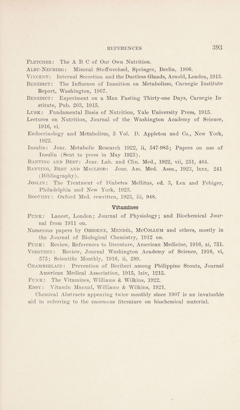 Fletcher: The A B C of Our Own Nutrition. Albu-Neuberg : Mineral Stoffwechsel, Springer, Berlin, 1906. Vincent: Internal Secretion and the Ductless Glands, Arnold, London, 1913. Benedict: The Influence of Inanition on Metabolism, Carnegie Institute Report, Washington, 1907. Benedict: Experiment on a Man Fasting Thirty-one Days, Carnegie In- stitute, Pub. 203, 1915. Lusk: Fundamental Basis of Nutrition, Yale University Press, 1915. Lectures on Nutrition, Journal of the Washington Academy of Science, 1916, vi. Endocrinology and Metabolism, 5 Vol. D. Appleton and Co., New York, 1922. Insulin: Jour. Metabolic Research 1922, ii, 547-985; Papers on use of Insulin (Sent to press in May 1923). Banting and Best: Jour. Lab. and Clin. Med., 1922, vii, 251, 464. Banting, Best and Macleod: Jour. Am. Med. Assn., 1923, lxxx, 241 (Bibliography). Joslin: The Treatment of Diabetes Mellitus, ed. 3, Lea and Febiger, Philadelphia and New York, 1923. Bootitby : Oxford Med. rewritten, 1923, iii, 948. Vitamines Funk: Lancet, London; Journal of Physiology; and Biochemical Jour- nal from 1911 on. Numerous papers by Osborne, Mendel, McCollum and others, mostly in the Journal of Biological Chemistry, 1912 on. Funk: Review7, References to literature, American Medicine, 1916, xi, 751. Voegthin : Review, Journal Washington Academy of Science, 1916, vi, 575; Scientific Monthly, 1916, ii, 289. Chamberlain : Prevention of Beriberi among Philippine Scouts, Journal American Medical Association, 1915, lxiv, 1215. Funk: The Vitamines, Williams & Wilkins, 1922. Eddy : Vitamin Manual, Williams & Wilkins, 1921. Chemical Abstracts appearing twdce monthly since 1907 is an invaluable aid in referring to the enormous literature on biochemical material.