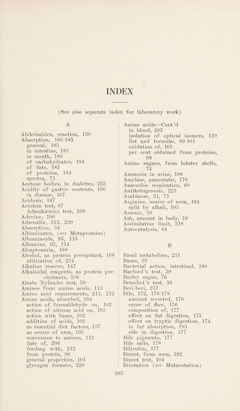INDEX (See also separate index for laboratory work) A Abderhalden, reaction, 150 Absorption, 183-185 general, 183 in intestine, 183 in mouth, 183 of carbohydrates, 184 of fats, 185 of proteins, 184 spectra, 71 Acetone bodies, in diabetes, 225 Acidity of gastric contents, 166 in disease, 167 Acidosis, 147 Acrolein test, 87 Adamkiewicz test, 106 Adenine, 196 Adrenalin, 215, 239 Absorption, 34 Albuminates, (see Metaproteins) Albuminoids, 95, 115 Albumins, 95, 114 Alcaptonuria, 188 Alcohol, as protein precipitant, 108 utilization of, 234 Alkaline reserve, 147 Alkaloidal reagents, as protein pre- cipitants, 108 Almen Nylander test, 59 Amines from amino acids, 113 Amino acid requirements,. 211, 212 Amino acids, absorbed, 184 action of formaldehyde on, 102 action of nitrous acid on, 103 action with bases, 102 addition of acids, 102 as essential diet factors, 137 as source of urea, 193 conversion to amines, 113 fate of, 206 feeding with, 212 from protein, 98 general properties, 101 glycogen formers, 220 Amino acids—Cont’d in blood, 205 isolation of optical isomers, 110 list and formulas, 99-101 oxidation of, 103 per cent obtained from proteins, 98 Amino sugars, from lobster shells, 74 Ammonia in urine, 198 Amylase, pancreatic, 176 Anaerobic respiration, 60 Antiketogenesis, 223 Arabinose, 51, 71 Arginine, source of urea, 194 split by alkali, 103 Arsenic, 36 Ash, amount in body, 19 Assimilation limit, 218 Autocatalysis, 64 B Basal metabolism, 231 Bases, 19 Bacterial action, intestinal, 180 Barfoed’s test, 59 Barley sugar, 76 Benedict’s test, 59 Beri-beri, 237 Bile, 172, 176-178 amount secreted, 176 cause of flow, 176 composition of, 177 effect on fat digestion, 175 effect on tryptic digestion, 174 in fat absorption, 185 role in digestion, 177 Bile pigments, 177 Bile salts, 178 Bilirubin, 177 Biuret, from urea, 192 Biuret test, 104 Birotation (see Mutarotation)
