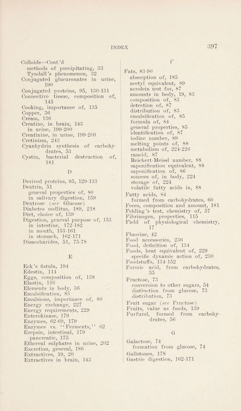 Colloids—Cont’d methods of precipitating, 33 Tyndall’s phenomenon, 32 Conjugated glucuronates in urine, 190 ' Conjugated proteins, 95, 130-131 Connective tissue, composition of, 145 Cooking, importance of, 135 Copper, 36 Cream, 136 Creatine, in brain, 143 in urine, 199-200 Creatinine, in urine, 199-200 Cretinism, 243 Cvanhy drin synthesis of carbohy- drates, 53 Cvstin, bacterial destruction of, 181 D Derived proteins, 95, 129-133 Dextrin, 51 general projierties of, 80 in salivary digestion, 159 Dextrose (see Glucose) Diabetes mellitus, 189, 218 Diet, choice of, 139 Digestion, general purpose of, 153 in intestine, 172-182 in mouth, 153-161 in stomach, 162-171 Disaccharides, 51, 75-78 E Eck’s fistula, 194 Edestin, 114 Eggs, composition of, 138 Elastin, 116 Elements in body, 36 Emulsification, 85 Emulsions, importance of, 86 Energy exchange, 227 Energy requirements, 229 Enterokinase, 179 Enzymes, 62-69, 179 Enzymes vs. ‘ ‘ Ferments, ’ ’ 62 Erepsin, intestinal, 179 pancreatic, 175 Ethereal sulphates in urine, 202 Excretion, general, 186 Extractives, 19, 20 Extractives in brain, 143 397 E Fats, 83-90 absorption of, 185 acetyl equivalent, 89 acrolein rest for, 87 amounts in body, 19, 83 composition of, 83 detection of, 87 distribution of, 83 emulsification of, 85 formula of, 84 general properties, 85 identification of, 87 iodine number, 89 melting points of, 88 metabolism of, 224-226 rancid, 87 Reichert-Meissl number, 88 saponification equivalent, 88 saponification of, 86 sources of, in body, 224 storage of, 224 volatile fatty acids in, 88 Fatty acids, 84 formed from carbohydrates, 60 Feces, composition and amount, 181 Fehling’s test, chemistry of, 57 Fibrinogen, properties, 115 Field of physiological chemistry, 17 Fluorine, 42 Food accessories, 236 Food, definition of, 134 Foods, heat equivalent of, 229 specific dynamic action of, 230 Foodstuffs, 134-152 Formic acid, from carbohydrates, 55 Fructose, 73 conversion to other sugars, 54 distinction from glucose, 73 distribution, 73 Fruit sugar (see Fructose) Fruits, value as foods, 139 Furfurol, formed from carbohy- drates, 56 Galactose, 74 formation from glucose, 74 Gallstones, 178 Gastric digestion, 162-171