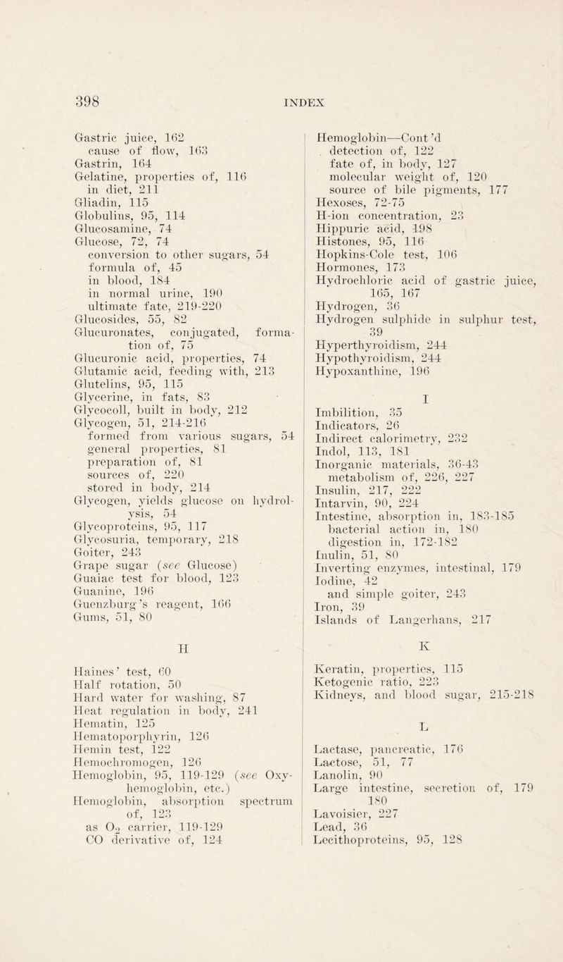 Gastric juice, 162 cause of flow, 163 Gastrin, 164 Gelatine, properties of, 116 in diet, 211 Gliadin, 115 Globulins, 95, 114 Glucosamine, 74 Glucose, 72, 74 conversion to other sugars, 54 formula of, 45 in blood, 184 in normal urine, 190 ultimate fate, 219-220 Glucosides, 55, 82 Glucuronates, conjugated, forma- tion of, 75 Glucuronic acid, properties, 74 Glutamic acid, feeding with, 213 Glutelins, 95, 115 Glycerine, in fats, 83 Glycocoll, built in body, 212 Glycogen, 51, 214-216 formed from various sugars, 54 general properties, 81 preparation of, 81 sources of, 220 stored in body, 214 Glycogen, yields glucose on hydrol- ysis, 54 Glycoproteins, 95, 117 Glycosuria, temporary, 218 Goiter, 243 Grape sugar (see Glucose) Guaiac test for blood, 123 Guanine, 196 Guenzburg’s reagent, 166 Gums, 51, 80 H Haines ’ test, 60 Half rotation, 50 Hard water for washing, 87 Heat regulation in body, 241 Hematin, 125 Hematoporphyrin, 126 Hemin test, 122 Hemochromogen, 126 Hemoglobin, 95, 119-129 (see Oxy- hemoglobin, etc.) Hemoglobin, absorption spectrum of, 123 as 02 carrier, 119-129 CO derivative of, 124 Hemoglobin—Cont hi detection of, 122 fate of, in body, 127 molecular weight of, 120 source of bile pigments, 177 Hexoses, 72-75 H-ion concentration, 23 Hippuric acid, 198 Histones, 95, 116 Hopkins-Cole test, 106 Hormones, 173 Hydrochloric acid of gastric juice, 165, 167 Hydrogen, 36 Hydrogen sulphide in sulphur test, 39 Hyperthyroidism, 244 Hypothyroidism, 244 Hypoxanthine, 196 I Imbilition, 35 Indicators, 26 Indirect calorimetry, 232 Indol, 113, 181 Inorganic materials, 36-43 metabolism of, 226, 227 Insulin, 217, 222 Intarvin, 90, 224 Intestine, absorption in, 183-185 bacterial action in, 180 digestion in, 172-182 Inulin, 51, 80 Inverting enzymes, intestinal, 179 Iodine, 42 and simple goiter, 243 Iron, 39 Islands of Langerlians, 217 K Keratin, properties, 115 Ketogenic ratio, 223 Kidneys, and blood sugar, 215-218 L Lactase, pancreatic, 176 Lactose, 51, 77 Lanolin, 90 Large intestine, secretion of, 179 180 Lavoisier, 227 Lead, 36 Lecithoproteins, 95, 128
