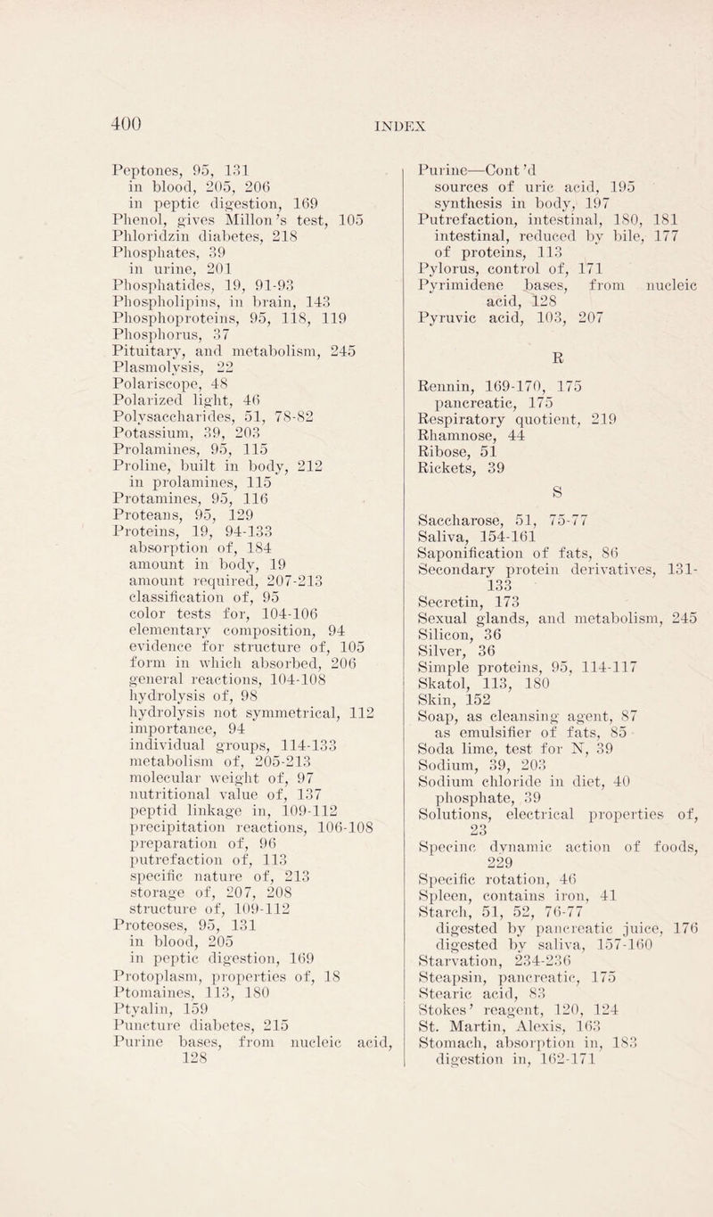 Peptones, 95, 131 in blood, 205, 206 in peptic digestion, 169 Phenol, gives Millon’s test, 105 Phloridzin diabetes, 218 Phosphates, 39 in urine, 201 Phosphatides, 19, 91-93 Phospholipins, in brain, 143 Phosphoproteins, 95, 118, 119 Phosphorus, 37 Pituitary, and metabolism, 245 Plasmolvsis, 22 Polariscope, 48 Polarized light, 46 Polysaccharides, 51, 78-82 Potassium, 39, 203 Prolamines, 95, 115 Proline, built in body, 212 in prolamines, 115 Protamines, 95, 116 Proteans, 95, 129 Proteins, 19, 94-133 absorption of, 184 amount in body, 19 amount required, 207-213 classification of, 95 color tests for, 104-106 elementary composition, 94 evidence for structure of, 105 form in which absorbed, 206 general reactions, 104-108 hydrolysis of, 98 hydrolysis not symmetrical, 112 importance, 94 individual groups, 114-133 metabolism of, 205-213 molecular weight of, 97 nutritional value of, 137 peptid linkage in, 109-112 precipitation reactions, 106-108 preparation of, 96 putrefaction of, 113 specific nature of, 213 storage of, 207, 208 structure of, 109-112 Proteoses, 95, 131 in blood, 205 in peptic digestion, 169 Protoplasm, properties of, 18 Ptomaines, 113, 180 Ptyalin, 159 Puncture diabetes, 215 Purine bases, from nucleic acid, 128 Purine—Cont ’d sources of uric acid, 195 synthesis in body, 197 Putrefaction, intestinal, 180, 181 intestinal, reduced by bile, 177 of proteins, 113 Pylorus, control of, 171 Pyrimidene bases, from nucleic acid, 128 Pyruvic acid, 103, 207 R Rennin, 169-170, 175 pancreatic, 175 Respiratory quotient, 219 Rhamnose, 44 Ribose, 51 Rickets, 39 S Saccharose, 51, 75-77 Saliva, 154-161 Saponification of fats, 86 Secondary protein derivatives, 131- 133 Secretin, 173 Sexual glands, and metabolism, 245 Silicon, 36 Silver, 36 Simple proteins, 95, 114-117 Skatol, 113, 180 Skin, 152 Soap, as cleansing agent, 87 as emulsifier of fats, 85 Soda lime, test for N, 39 Sodium, 39, 203 Sodium chloride in diet, 40 phosphate, 39 Solutions, electrical properties of, 23 Specinc dynamic action of foods, 229 Specific rotation, 46 Spleen, contains iron, 41 Starch, 51, 52, 76-77 digested by pancreatic juice, 176 digested by saliva, 157-160 Starvation, 234-236 Steapsin, pancreatic, 175 Stearic acid, 83 Stokes’ reagent, 120, 124 St. Martin, Alexis, 163 Stomach, absorption in, 183 digestion in, 162-171