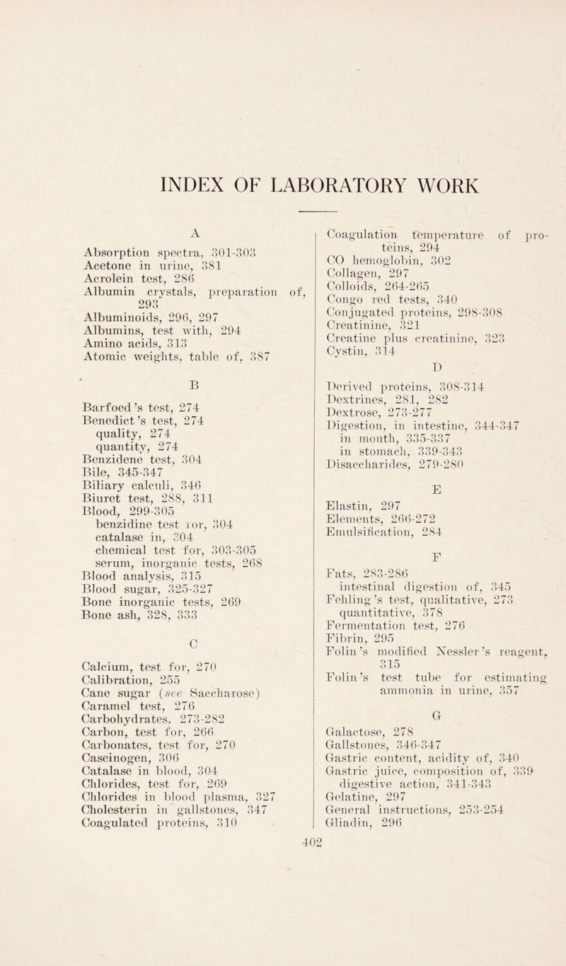 INDEX OF LABORATORY WORK A Absorption spectra, 301-303 Acetone in urine, 381 Acrolein test, 286 Albumin crystals, preparation of, 293' Albuminoids, 296, 297 Albumins, test with, 294 Amino acids, 313 Atomic weights, table of, 387 B Barfoed’s test, 274 Benedict’s test, 274 quality, 274 quantity, 274 Benzidene test, 304 Bile, 345-347 Biliary calculi, 346 Biuret test, 288, 311 Blood, 299-305 benzidine test ror, 304 catalase in, 304 chemical test for, 303-305 serum, inorganic tests, 268 Blood analysis, 315 Blood sugar, 325-327 Bone inorganic tests, 269 Bone ash, 328, 333 C Calcium, test for, 270 Calibration, 255 Cane sugar (see Saccharose) Caramel test, 276 Carbohydrates, 273-282 Carbon, test for, 266 Carbonates, test for, 270 Caseinogen, 306 Catalase in blood, 304 Chlorides, test for, 269 Chlorides in blood plasma, 327 Cholesterin in gallstones, 347 Coagulated proteins, 310 Coagulation temperature of pro- teins, 294 CO hemoglobin, 302 Collagen, 297 Colloids, 264-265 Congo red tests, 340 Conjugated proteins, 298-308 Creatinine, 321 Creatine plus creatinine, 323 Cystin, 314 D Derived proteins, 308-314 Dextrines, 281, 282 Dextrose, 273-277 Digestion, in intestine, 344-347 in mouth, 335-337 in stomach, 339-343 Disaccharides, 279-280 E Elastin, 297 Elements, 266-272 Emulsification, 284 F Fats, 283-286 intestinal digestion of, 345 Fehling’s test, qualitative, 273 quantitative, 378 Fermentation test, 276 Fibrin, 295 Folin’s modified Nessler’s reagent, 315 Folin’s test tube for estimating ammonia in urine, 357 G Galactose, 278 Gallstones, 346-347 Gastric content, acidity of, 340 Gastric juice, composition of, 339 digestive action, 341-343 Gelatine, 297 General instructions, 253-254 Gliadin, 296
