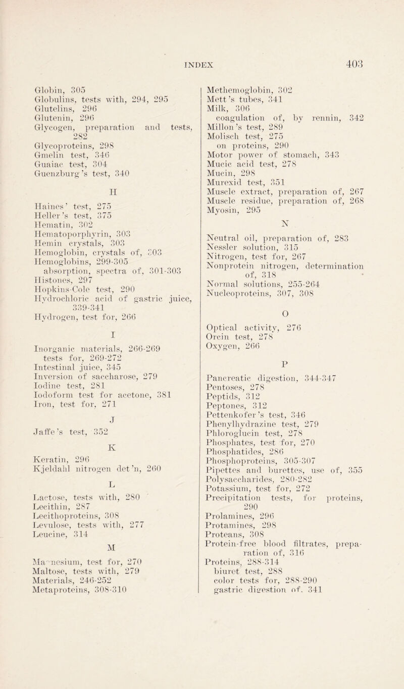 Globin, 305 Globulins, tests with, 294, 295 Glutelins, 296 Glutenin, 296 Glycogen, preparation and tests, 282 Glycoproteins, 298 Gmelin test, 346 Guaiac test, 304 Guenzburg’s test, 340 H Haines’ test, 275 Heller’s test, 375 Hematin, 302 H em at op o rp hy r in, 30 3 Hemin crystals, 303 Hemoglobin, crystals of, 303 Hemoglobins, 299-305 absorption, spectra of, 301-303 Histones, 297 Hopkins-Cole test, 290 Hvdrochloric acid of gastric juice, 339-341 Hydrogen, test for, 266 I Inorganic materials, 266-269 tests for, 269-272 Intestinal juice, 345 Inversion of saccharose, 279 Iodine test, 281 Iodoform test for acetone, 381 Iron, test for, 271 J Jaffe’s test, 352 K Keratin, 296 Kjeldahl nitrogen det’n, 260 L Lactose, tests with, 280 Lecithin, 287 Lecithoproteins, 308 Levulose, tests with, 277 Leucine, 314 M Magnesium, test for, 270 Maltose, tests with, 279 Materials, 246-252 Metaproteins, 308-310 Methemoglobin, 302 Mett’s tubes, 341 Milk, 306 coagulation of, by rennin, 342 Mill on’s test, 289 Molisell test, 275 on proteins, 290 Motor power of stomach, 343 Mucic acid test, 278 Mucin, 298 Murexid test, 351 Muscle extract, preparation of, 267 Muscle residue, preparation of, 268 Myosin, 295 N Neutral oil, preparation of, 283 Nessler solution, 315 Nitrogen, test for, 267 Nonprotein nitrogen, determination of, 318 ' Normal solutions, 255-264 Nucleoproteins, 307, 308 O Optical activity, 276 Orcin test, 278 Oxygen, 266 P Pancreatic digestion, 344-347 Pentoses, 278 Peptids, 312 Peptones, 312 Pettenkofer’s test, 346 Phenylhydrazine test, 279 Phloroglucin test, 278 Phosphates, test for, 270 Phosphatides, 286 Phosphoproteins, 305-307 Pipettes and burettes, use of, 355 Polysaccharides, 280-282 Potassium, test for, 272 Precipitation tests, for proteins, 290 Prolamines, 296 Protamines, 298 Proteans, 308 Protein-free blood filtrates, prepa- ration of, 316 Proteins, 288-314 biuret test, 288 color tests for, 288-290 gastric digestion of. 341