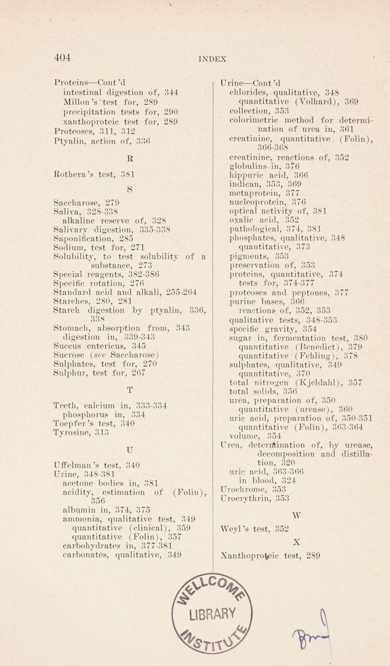 Proteins—Cont ’d intestinal digestion of, 344 Millon’s' test for, 289 precipitation tests for, 290 xanthoproteic test for, 289 Proteoses, 311, 312 Ptyalin, action of, 336 R Rothera’s test, 381 S Saccharose, 279 Saliva, 328-338 alkaline reserve of, 328 Salivary digestion, 335-338 Saponification, 285 Sodium, test for, 271 Solubility, to test solubility of a substance, 273 Special reagents, 382-386 Specific rotation, 276 Standard acid and alkali, 255-264 Starches, 280, 281 Starch digestion by ptyalin, 336, 99Q ooo Stomach, absorption from, 343 digestion in, 339-343 Succus entericus, 345 Sucrose (see Saccharose) Sulphates, test for, 270 Sulphur, test for, 267 T Teeth, calcium in, 333-334 phosphorus in, 334 Toepfer’s test, 340 Tyrosine, 313 U Uffelman’s test, 340 Urine, 348-381 acetone bodies in, 381 aciditv, estimation of (Folin), “ 356 albumin in, 374, 375 ammonia, qualitative test, 349 quantitative (clinical), 359 quantitative (Folin), 357 carbohydrates in, 377-381 carbonates, qualitative, 349 Urine—Cont ’d chlorides, qualitative, 348 quantitative (Volhard), 369 collection, 353 colorimetric method for determi- nation of urea in, 361 creatinine, quantitative (Folin), 366-368 creatinine, reactions of, 352 globulins, in, 376 hippuric acid, 366 indican, 353, 369 metaprotein, 377 nucleoprotein, 376 optical activity of, 381 oxalic acid, 352 pathological, 374, 381 phosphates, qualitative, 348 quantitative, 373 pigments, 353 preservation of, 353 proteins, quantitative, 374 tests for, 374-377 proteoses and peptones, 377 purine bases, 366 reactions of, 352, 353 qualitative tests, 348-353 specific gravity, 354 sugar in, fermentation test, 380 quantitative (Benedict), 379 quantitative (Fehling), 378 sulphates, qualitative, 349 quantitative, 370 total nitrogen (Kjeldahl), 357 total solids, 356 urea, preparation of, 350 quantitative (urease), 360 uric acid, preparation of, 350-351 quantitative (Folin), 363-364 volume, 354 Urea, determination of, by urease, decomposition and distilla- tion, 320 uric acid, 363-366 in blood, 324 Uroohrome, 353 Uroerythrin, 353 W WeyUs test, 352 X Xanthoproteic test, 289 #C0U LIBRARY j I '%rrt'N 'U'