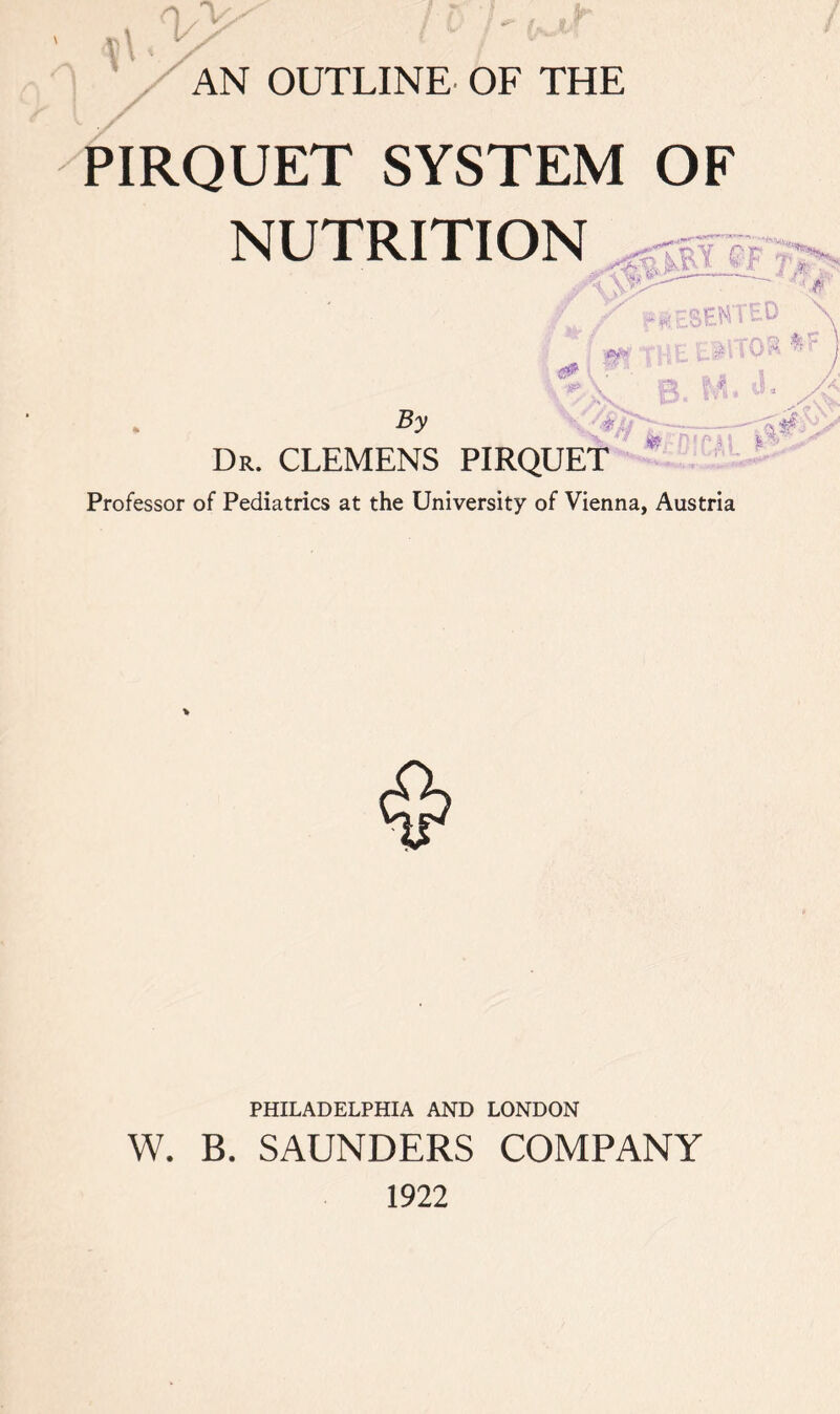 \ AN OUTLINE OF THE PIRQUET SYSTEM OF NUTRITION \ l *»: RESENT' By Aft* f)v\  * * m Dr. CLEMENS PIRQUET Professor of Pediatrics at the University of Vienna, Austria PHILADELPHIA AND LONDON W. B. SAUNDERS COMPANY 1922