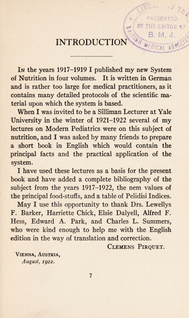 In the years 1917-1919 I published my new System of Nutrition in four volumes. It is written in German and is rather too large for medical practitioners, as it contains many detailed protocols of the scientific ma- terial upon which the system is based. When I was invited to be a Silliman Lecturer at Yale University in the winter of 1921-1922 several of my lectures on Modern Pediatrics were on this subject of nutrition, and I was asked by many friends to prepare a short book in English which would contain the principal facts and the practical application of the system. I have used these lectures as a basis for the present book and have added a complete bibliography of the subject from the years 1917-1922, the nem values of the principal food-stuffs, and a table of Pelidisi Indices. May I use this opportunity to thank Drs. Lewellys F. Barker, Harriette Chick, Elsie Dalyell, Alfred F. Hess, Edward A. Park, and Charles L. Summers, who were kind enough to help me with the English edition in the way of translation and correction. Clemens Pirquet. Vienna, Austria, August, IQ22.