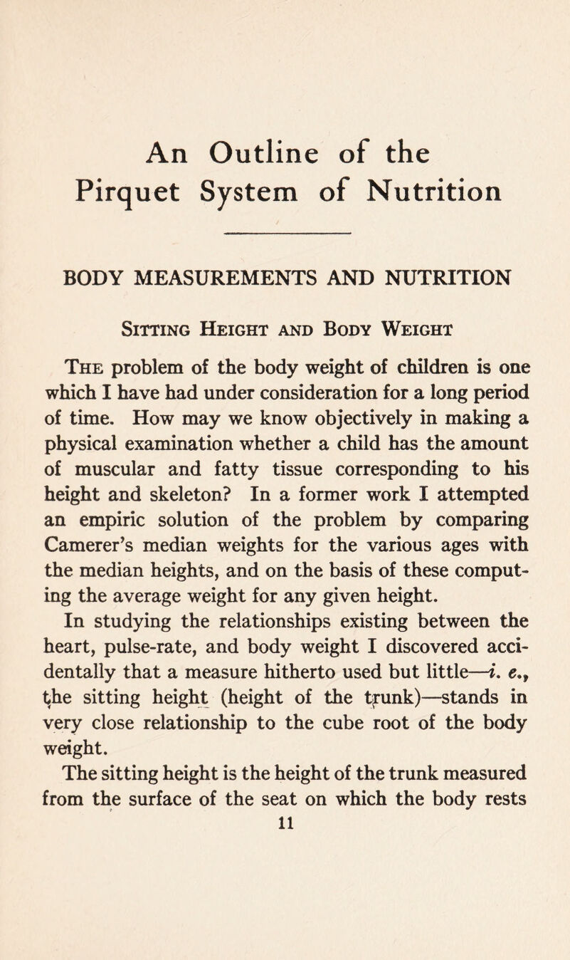 An Outline of the Pirquet System of Nutrition BODY MEASUREMENTS AND NUTRITION Sitting Height and Body Weight The problem of the body weight of children is one which I have had under consideration for a long period of time. How may we know objectively in making a physical examination whether a child has the amount of muscular and fatty tissue corresponding to his height and skeleton? In a former work I attempted an empiric solution of the problem by comparing Camerer’s median weights for the various ages with the median heights, and on the basis of these comput- ing the average weight for any given height. In studying the relationships existing between the heart, pulse-rate, and body weight I discovered acci- dentally that a measure hitherto used but little—i. t^he sitting height (height of the tyrunk)—stands in very close relationship to the cube root of the body weight. The sitting height is the height of the trunk measured from the surface of the seat on which the body rests