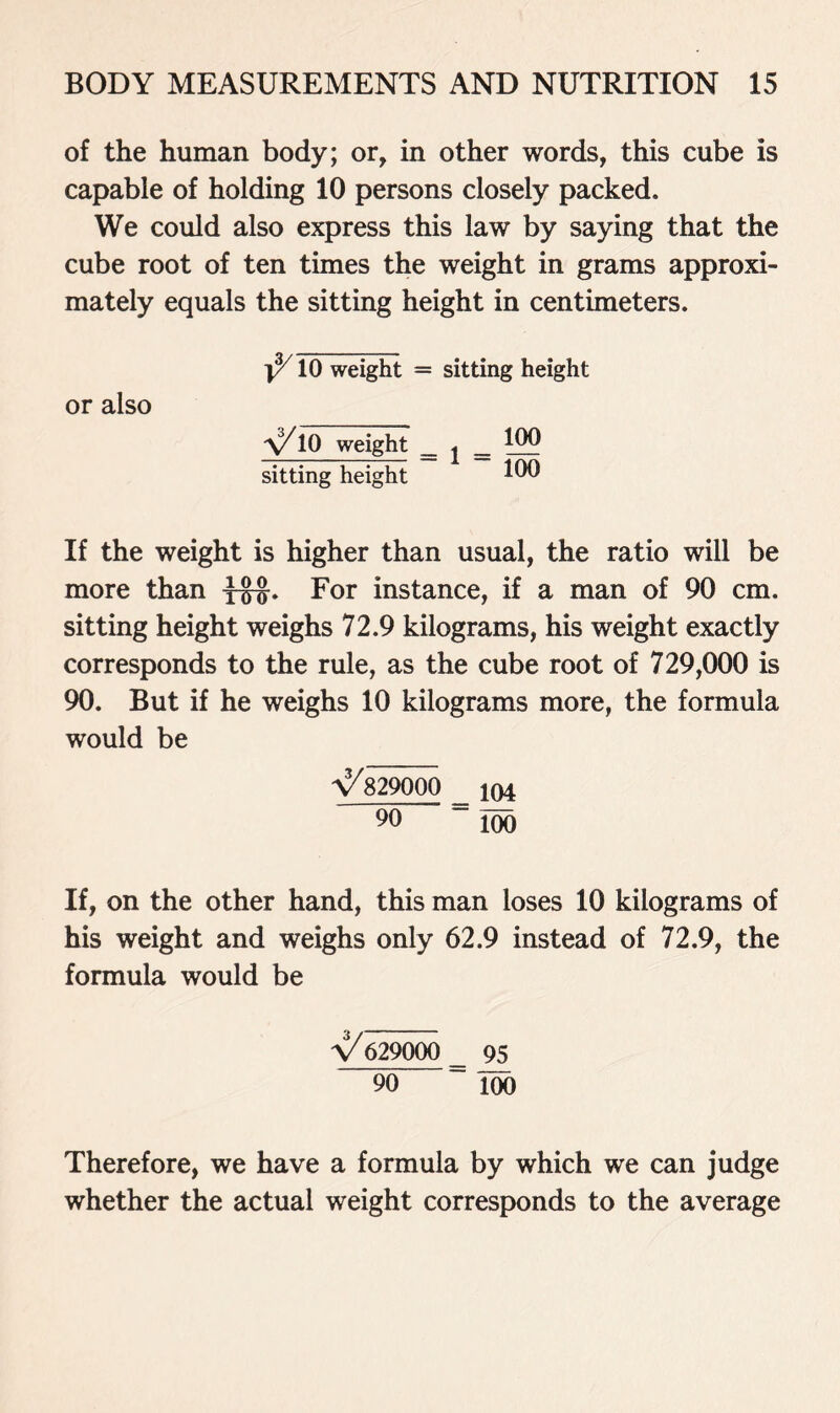 of the human body; or, in other words, this cube is capable of holding 10 persons closely packed. We could also express this law by saying that the cube root of ten times the weight in grams approxi- mately equals the sitting height in centimeters. ^ 10 weight = sitting height or also \/10 weight _ j _ 122 sitting height 1 If the weight is higher than usual, the ratio will be more than y&J. For instance, if a man of 90 cm. sitting height weighs 72.9 kilograms, his weight exactly corresponds to the rule, as the cube root of 729,000 is 90. But if he weighs 10 kilograms more, the formula would be y/829000 _ J04 90 “Too If, on the other hand, this man loses 10 kilograms of his weight and weighs only 62.9 instead of 72.9, the formula would be y/629000 ^ 95 90 100 Therefore, we have a formula by which we can judge whether the actual weight corresponds to the average