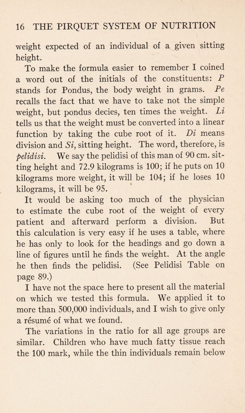 weight expected of an individual of a given sitting height. To make the formula easier to remember I coined a word out of the initials of the constituents: P stands for Pondus, the body weight in grams. Pe recalls the fact that we have to take not the simple weight, but pondus decies, ten times the weight. Li tells us that the weight must be converted into a linear function by taking the cube root of it. Di means division and Si, sitting height. The word, therefore, is pelidisi. We say the pelidisi of this man of 90 cm. sit- ting height and 72.9 kilograms is 100; if he puts on 10 kilograms more weight, it will be 104; if he loses 10 % kilograms, it will be 95. It would be asking too much of the physician to estimate the cube root of the weight of every patient and afterward perform a division. But this calculation is very easy if he uses a table, where he has only to look for the headings and go down a line of figures until he finds the weight. At the angle he then finds the pelidisi. (See Pelidisi Table on page 89.) I have not the space here to present all the material on which we tested this formula. We applied it to more than 500,000 individuals, and I wish to give only a resume of what we found. The variations in the ratio for all age groups are similar. Children who have much fatty tissue reach the 100 mark, while the thin individuals remain below