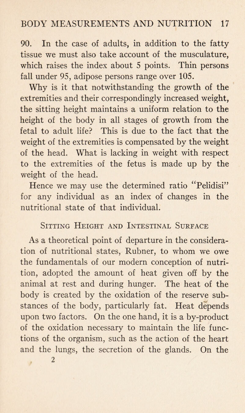 90. In the case of adults, in addition to the fatty tissue we must also take account of the musculature, which raises the index about 5 points. Thin persons fall under 95, adipose persons range over 105. Why is it that notwithstanding the growth of the extremities and their correspondingly increased weight, the sitting height maintains a uniform relation to the height of the body in all stages of growth from the fetal to adult life? This is due to the fact that the weight of the extremities is compensated by the weight of the head. What is lacking in weight with respect to the extremities of the fetus is made up by the weight of the head. Hence we may use the determined ratio “Pelidisi” for any individual as an index of changes in the nutritional state of that individual. Sitting Height and Intestinal Surface As a theoretical point of departure in the considera- tion of nutritional states, Rubner, to whom we owe the fundamentals of our modern conception of nutri- tion, adopted the amount of heat given off by the animal at rest and during hunger. The heat of the body is created by the oxidation of the reserve sub- stances of the body, particularly fat. Heat depends upon two factors. On the one hand, it is a by-product of the oxidation necessary to maintain the life func- tions of the organism, such as the action of the heart and the lungs, the secretion of the glands. On the 2