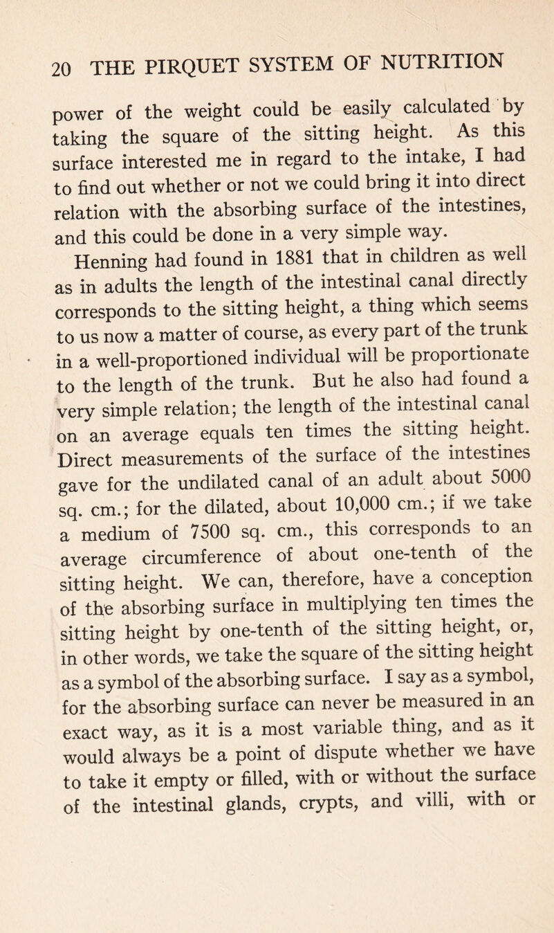 power of the weight could be easily calculated by taking the square of the sitting height. As this surface interested me in regard to the intake, I had to find out whether or not we could bring it into direct relation with the absorbing surface of the intestines, and this could be done in a very simple way. Henning had found in 1881 that in children as well as in adults the length of the intestinal canal directly corresponds to the sitting height, a thing which seems to us now a matter of course, as every part of the trunk in a well-proportioned individual will be proportionate to the length of the trunk. But he also had found a very simple relation; the length of the intestinal canal on an average equals ten times the sitting height. Direct measurements of the surface of the intestines gave for the undilated canal of an adult about 5000 sq. cm.; for the dilated, about 10,000 cm.; if we take a medium of 7500 sq. cm., this corresponds to an average circumference of about one-tenth of the sitting height. We can, therefore, have a conception of the absorbing surface in multiplying ten times the sitting height by one-tenth of the sitting height, or, in other words, we take the square of the sitting height as a symbol of the absorbing surface. I say as a symbol, for the absorbing surface can never be measured in an exact way, as it is a most variable thing, and as it would always be a point of dispute whether we have to take it empty or filled, with or without the surface of the intestinal glands, crypts, and villi, with or