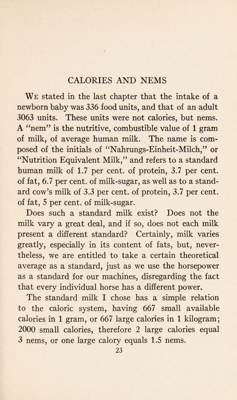 We stated in the last chapter that the intake of a newborn baby was 336 food units, and that of an adult 3063 units. These units were not calories, but nems. A “nem” is the nutritive, combustible value of 1 gram of milk, of average human milk. The name is com- posed of the initials of “Nahrungs-Einheit-Milch,” or “Nutrition Equivalent Milk,” and refers to a standard human milk of 1.7 per cent, of protein, 3.7 per cent, of fat, 6.7 per cent, of milk-sugar, as well as to a stand- ard cow’s milk of 3.3 per cent, of protein, 3.7 per cent, of fat, 5 per cent, of milk-sugar. Does such a standard milk exist? Does not the milk vary a great deal, and if so, does not each milk present a different standard? Certainly, milk varies greatly, especially in its content of fats, but, never- theless, we are entitled to take a certain theoretical average as a standard, just as we use the horsepower as a standard for our machines, disregarding the fact that every individual horse has a different power. The standard milk I chose has a simple relation to the caloric system, having 667 small available calories in 1 gram, or 667 large calories in 1 kilogram; 2000 small calories, therefore 2 large calories equal 3 nems, or one large calory equals 1.5 nems.