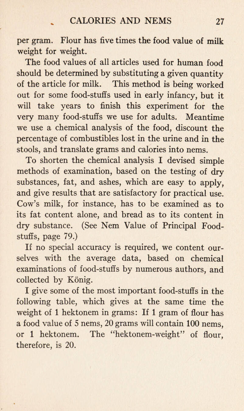 per gram. Flour has five times the food value of milk weight for weight. The food values of all articles used for human food should be determined by substituting a given quantity of the article for milk. This method is being worked out for some food-stuffs used in early infancy, but it will take years to finish this experiment for the very many food-stuffs we use for adults. Meantime we use a chemical analysis of the food, discount the percentage of combustibles lost in the urine and in the stools, and translate grams and calories into nems. To shorten the chemical analysis I devised simple methods of examination, based on the testing of dry substances, fat, and ashes, which are easy to apply, and give results that are satisfactory for practical use. Cow’s milk, for instance, has to be examined as to its fat content alone, and bread as to its content in dry substance. (See Nem Value of Principal Food- stuffs, page 79.) If no special accuracy is required, we content our- selves with the average data, based on chemical examinations of food-stuffs by numerous authors, and collected by Konig. I give some of the most important food-stuffs in the following table, which gives at the same time the weight of 1 hektonem in grams: If 1 gram of flour has a food value of 5 nems, 20 grams will contain 100 nems, or 1 hektonem. The “hektonem-weight” of flour, therefore, is 20.