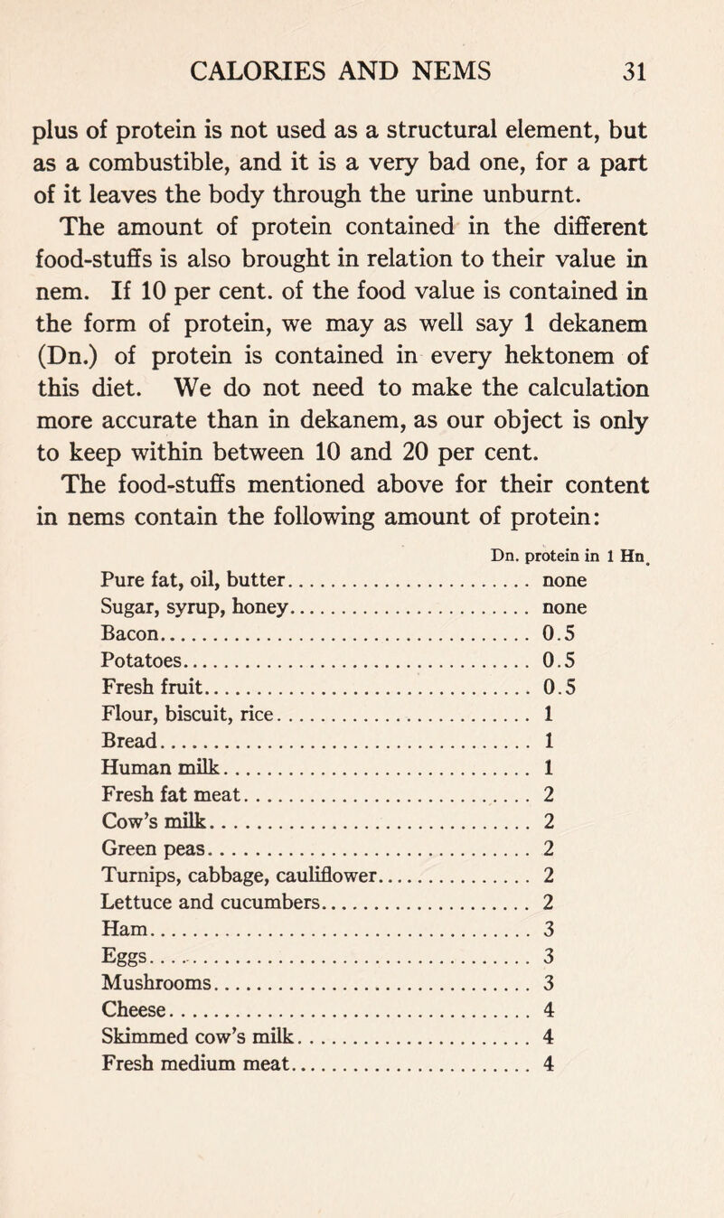 plus of protein is not used as a structural element, but as a combustible, and it is a very bad one, for a part of it leaves the body through the urine unburnt. The amount of protein contained in the different food-stuffs is also brought in relation to their value in nem. If 10 per cent, of the food value is contained in the form of protein, we may as well say 1 dekanem (Dn.) of protein is contained in every hektonem of this diet. We do not need to make the calculation more accurate than in dekanem, as our object is only to keep within between 10 and 20 per cent. The food-stuffs mentioned above for their content in nems contain the following amount of protein: Dn. protein in 1 Hn. Pure fat, oil, butter none Sugar, syrup, honey none Bacon 0.5 Potatoes 0.5 Fresh fruit 0.5 Flour, biscuit, rice 1 Bread 1 Human milk 1 Fresh fat meat 2 Cow’s milk 2 Green peas 2 Turnips, cabbage, cauliflower 2 Lettuce and cucumbers 2 Ham 3 Eggs 3 Mushrooms 3 Cheese 4 Skimmed cow’s milk 4 Fresh medium meat 4