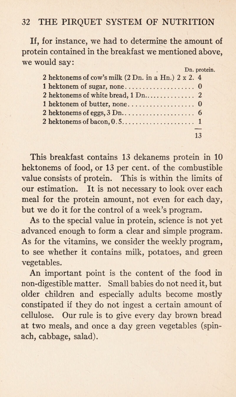 If, for instance, we had to determine the amount of protein contained in the breakfast we mentioned above, we would say: Dn. protein. 2 hektonems of cow’s milk (2 Dn. in a Hn.) 2x2.4 1 hektonem of sugar, none 0 2 hektonems of white bread, 1 Dn 2 1 hektonem of butter, none 0 2 hektonems of eggs, 3 Dn 6 2 hektonems of bacon, 0.5 1 13 This breakfast contains 13 dekanems protein in 10 hektonems of food, or 13 per cent, of the combustible value consists of protein. This is within the limits of our estimation. It is not necessary to look over each meal for the protein amount, not even for each day, but we do it for the control of a week’s program. As to the special value in protein, science is not yet advanced enough to form a clear and simple program. As for the vitamins, we consider the weekly program, to see whether it contains milk, potatoes, and green vegetables. An important point is the content of the food in non-digestible matter. Small babies do not need it, but older children and especially adults become mostly constipated if they do not ingest a certain amount of cellulose. Our rule is to give every day brown bread at two meals, and once a day green vegetables (spin- ach, cabbage, salad).