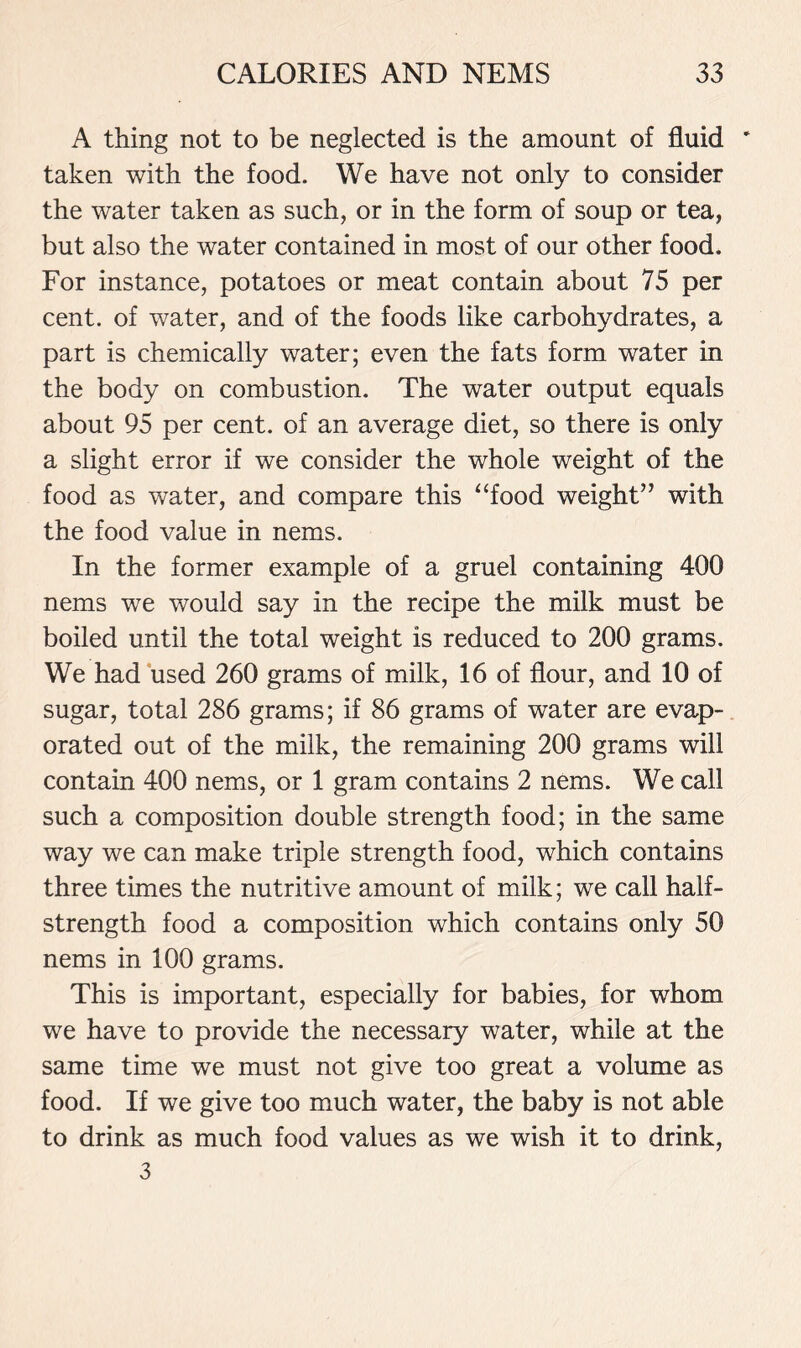 A thing not to be neglected is the amount of fluid * taken with the food. We have not only to consider the water taken as such, or in the form of soup or tea, but also the water contained in most of our other food. For instance, potatoes or meat contain about 75 per cent, of water, and of the foods like carbohydrates, a part is chemically water; even the fats form water in the body on combustion. The water output equals about 95 per cent, of an average diet, so there is only a slight error if we consider the whole weight of the food as water, and compare this “food weight” with the food value in nems. In the former example of a gruel containing 400 nems we would say in the recipe the milk must be boiled until the total weight is reduced to 200 grams. We had used 260 grams of milk, 16 of flour, and 10 of sugar, total 286 grams; if 86 grams of water are evap- orated out of the milk, the remaining 200 grams will contain 400 nems, or 1 gram contains 2 nems. We call such a composition double strength food; in the same way we can make triple strength food, which contains three times the nutritive amount of milk; we call half- strength food a composition which contains only 50 nems in 100 grams. This is important, especially for babies, for whom we have to provide the necessary water, while at the same time we must not give too great a volume as food. If we give too much water, the baby is not able to drink as much food values as we wish it to drink, 3