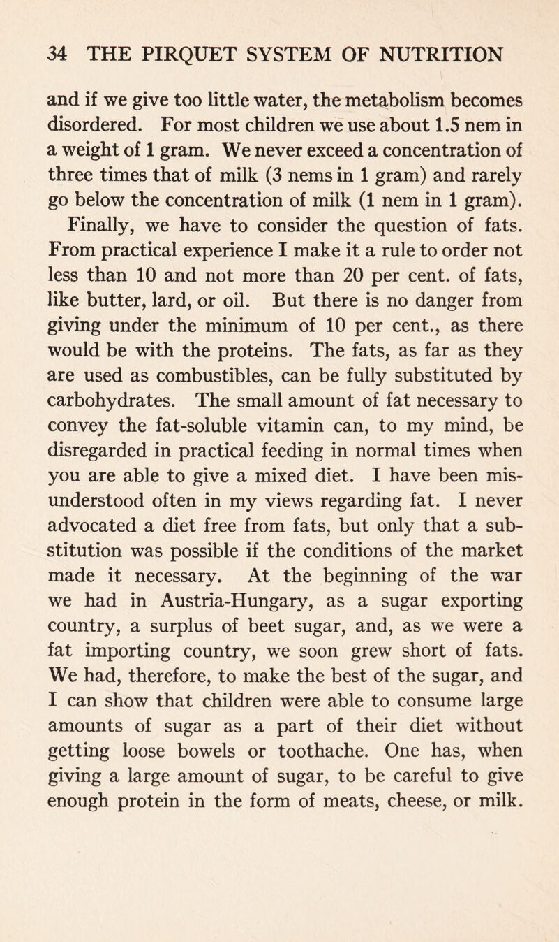 and if we give too little water, the metabolism becomes disordered. For most children we use about 1.5 nem in a weight of 1 gram. We never exceed a concentration of three times that of milk (3 nems in 1 gram) and rarely go below the concentration of milk (1 nem in 1 gram). Finally, we have to consider the question of fats. From practical experience I make it a rule to order not less than 10 and not more than 20 per cent, of fats, like butter, lard, or oil. But there is no danger from giving under the minimum of 10 per cent., as there would be with the proteins. The fats, as far as they are used as combustibles, can be fully substituted by carbohydrates. The small amount of fat necessary to convey the fat-soluble vitamin can, to my mind, be disregarded in practical feeding in normal times when you are able to give a mixed diet. I have been mis- understood often in my views regarding fat. I never advocated a diet free from fats, but only that a sub- stitution was possible if the conditions of the market made it necessary. At the beginning of the war we had in Austria-Hungary, as a sugar exporting country, a surplus of beet sugar, and, as we were a fat importing country, we soon grew short of fats. We had, therefore, to make the best of the sugar, and I can show that children were able to consume large amounts of sugar as a part of their diet without getting loose bowels or toothache. One has, when giving a large amount of sugar, to be careful to give enough protein in the form of meats, cheese, or milk.