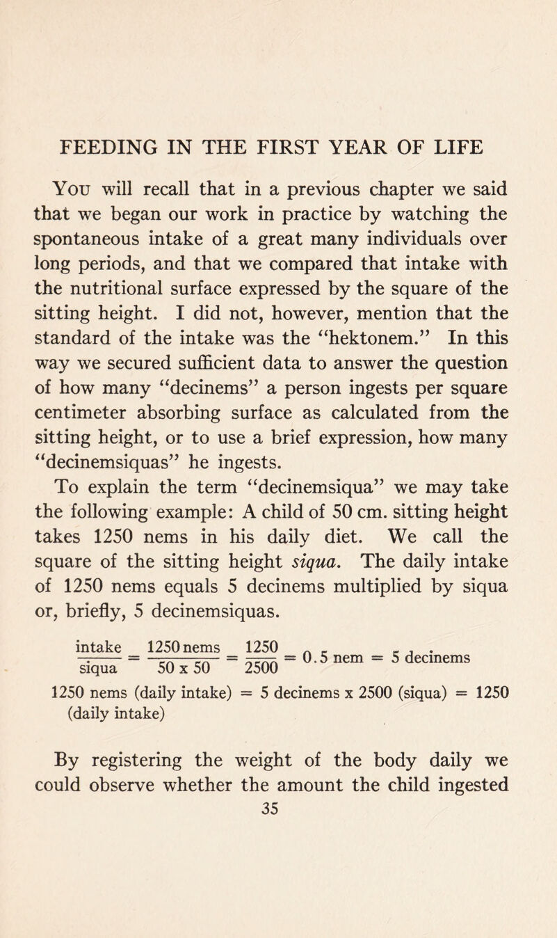 You will recall that in a previous chapter we said that we began our work in practice by watching the spontaneous intake of a great many individuals over long periods, and that we compared that intake with the nutritional surface expressed by the square of the sitting height. I did not, however, mention that the standard of the intake was the “hektonem.” In this way we secured sufficient data to answer the question of how many “decinems” a person ingests per square centimeter absorbing surface as calculated from the sitting height, or to use a brief expression, how many “decinemsiquas” he ingests. To explain the term “decinemsiqua” we may take the following example: A child of 50 cm. sitting height takes 1250 nems in his daily diet. We call the square of the sitting height siqua. The daily intake of 1250 nems equals 5 decinems multiplied by siqua or, briefly, 5 decinemsiquas. intake siqua 1250 nems 50x50 1250 2500 = 0.5 nem = 5 decinems 1250 nems (daily intake) = 5 decinems x 2500 (siqua) = 1250 (daily intake) By registering the weight of the body daily we could observe whether the amount the child ingested