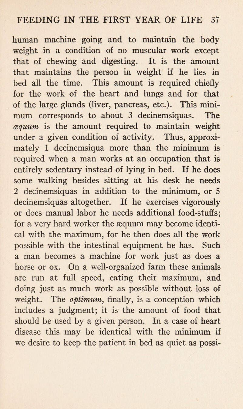 human machine going and to maintain the body weight in a condition of no muscular work except that of chewing and digesting. It is the amount that maintains the person in weight if he lies in bed all the time. This amount is required chiefly for the work of the heart and lungs and for that of the large glands (liver, pancreas, etc.). This mini- mum corresponds to about 3 decinemsiquas. The cequum is the amount required to maintain weight under a given condition of activity. Thus, approxi- mately 1 decinemsiqua more than the minimum is required when a man works at an occupation that is entirely sedentary instead of lying in bed. If he does some walking besides sitting at his desk he needs 2 decinemsiquas in addition to the minimum, or 5 decinemsiquas altogether. If he exercises vigorously or does manual labor he needs additional food-stuffs; for a very hard worker the aequum may become identi- cal with the maximum, for he then does all the work possible with the intestinal equipment he has. Such a man becomes a machine for work just as does a horse or ox. On a well-organized farm these animals are run at full speed, eating their maximum, and doing just as much work as possible without loss of weight. The optimum, finally, is a conception which includes a judgment; it is the amount of food that should be used by a given person. In a case of heart disease this may be identical with the minimum if we desire to keep the patient in bed as quiet as possi-