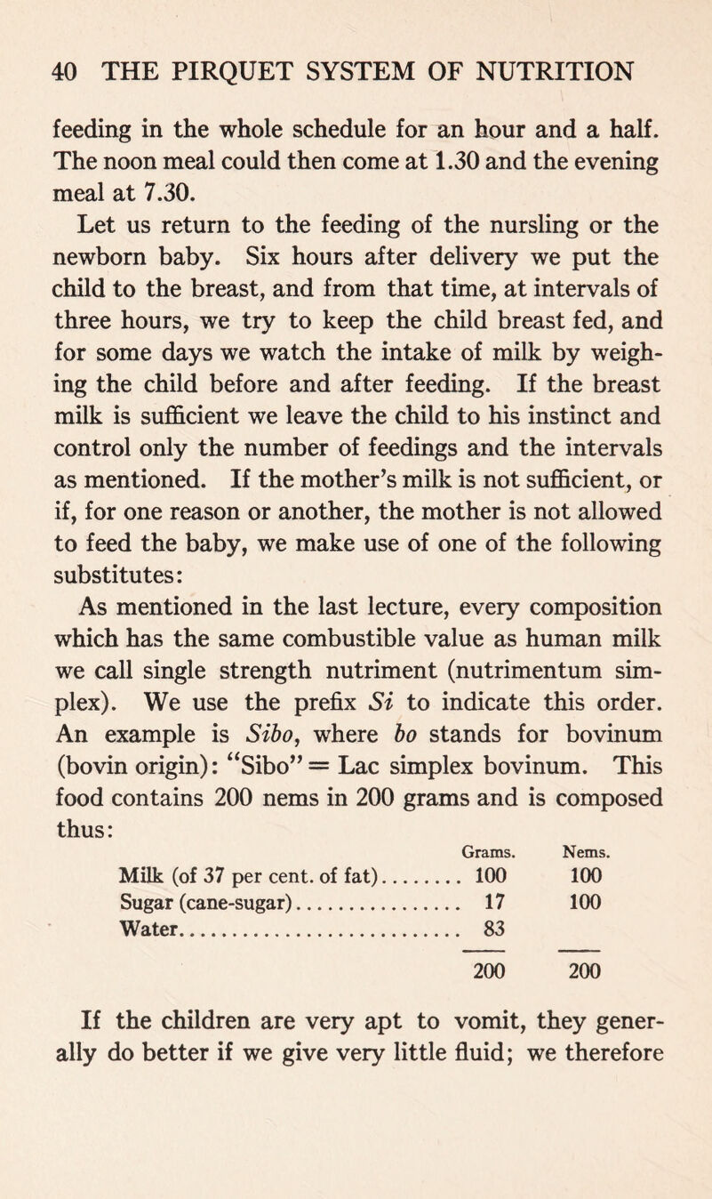 feeding in the whole schedule for an hour and a half. The noon meal could then come at 1.30 and the evening meal at 7.30. Let us return to the feeding of the nursling or the newborn baby. Six hours after delivery we put the child to the breast, and from that time, at intervals of three hours, we try to keep the child breast fed, and for some days we watch the intake of milk by weigh- ing the child before and after feeding. If the breast milk is sufficient we leave the child to his instinct and control only the number of feedings and the intervals as mentioned. If the mother’s milk is not sufficient, or if, for one reason or another, the mother is not allowed to feed the baby, we make use of one of the following substitutes: As mentioned in the last lecture, every composition which has the same combustible value as human milk we call single strength nutriment (nutrimentum sim- plex). We use the prefix Si to indicate this order. An example is Sibo, where bo stands for bovinum (bovin origin): “Sibo” = Lac simplex bovinum. This food contains 200 nems in 200 grams and is composed thus: Grams. Nems. Milk (of 37 per cent, of fat) 100 100 Sugar (cane-sugar) 17 100 Water 83 200 200 If the children are very apt to vomit, they gener- ally do better if we give very little fluid; we therefore