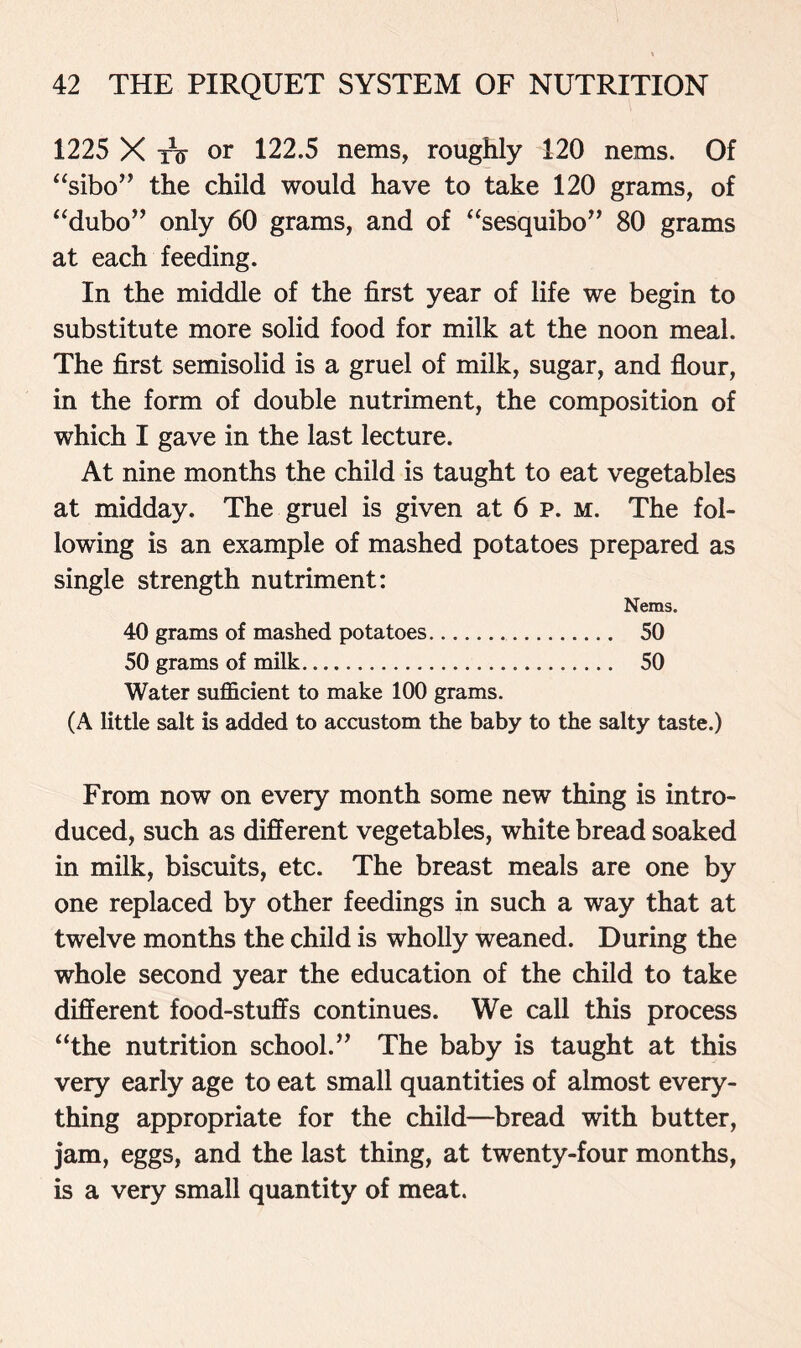 1225 X tv or 122.5 nems, roughly 120 nems. Of “sibo” the child would have to take 120 grams, of “dubo” only 60 grams, and of “sesquibo” 80 grams at each feeding. In the middle of the first year of life we begin to substitute more solid food for milk at the noon meal. The first semisolid is a gruel of milk, sugar, and flour, in the form of double nutriment, the composition of which I gave in the last lecture. At nine months the child is taught to eat vegetables at midday. The gruel is given at 6 p. m. The fol- lowing is an example of mashed potatoes prepared as single strength nutriment: Nems. 40 grams of mashed potatoes 50 50 grams of milk 50 Water sufficient to make 100 grams. (A little salt is added to accustom the baby to the salty taste.) From now on every month some new thing is intro- duced, such as different vegetables, white bread soaked in milk, biscuits, etc. The breast meals are one by one replaced by other feedings in such a way that at twelve months the child is wholly weaned. During the whole second year the education of the child to take different food-stuffs continues. We call this process “the nutrition school.” The baby is taught at this very early age to eat small quantities of almost every- thing appropriate for the child—bread with butter, jam, eggs, and the last thing, at twenty-four months, is a very small quantity of meat.