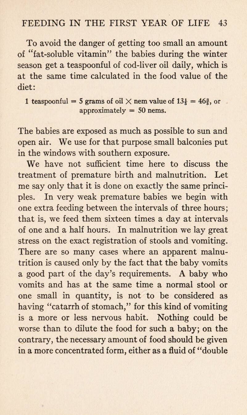 To avoid the danger of getting too small an amount of “fat-soluble vitamin” the babies during the winter season get a teaspoonful of cod-liver oil daily, which is at the same time calculated in the food value of the diet: 1 teaspoonful = 5 grams of oil X nem value of 13| = 46f, or approximately = 50 nems. The babies are exposed as much as possible to sun and open air. We use for that purpose small balconies put in the windows with southern exposure. We have not sufficient time here to discuss the treatment of premature birth and malnutrition. Let me say only that it is done on exactly the same princi- ples. In very weak premature babies we begin with one extra feeding between the intervals of three hours; that is, we feed them sixteen times a day at intervals of one and a half hours. In malnutrition we lay great stress on the exact registration of stools and vomiting. There are so many cases where an apparent malnu- trition is caused only by the fact that the baby vomits a good part of the day’s requirements. A baby who vomits and has at the same time a normal stool or one small in quantity, is not to be considered as having “catarrh of stomach,” for this kind of vomiting is a more or less nervous habit. Nothing could be worse than to dilute the food for such a baby; on the contrary, the necessary amount of food should be given in a more concentrated form, either as a fluid of “double