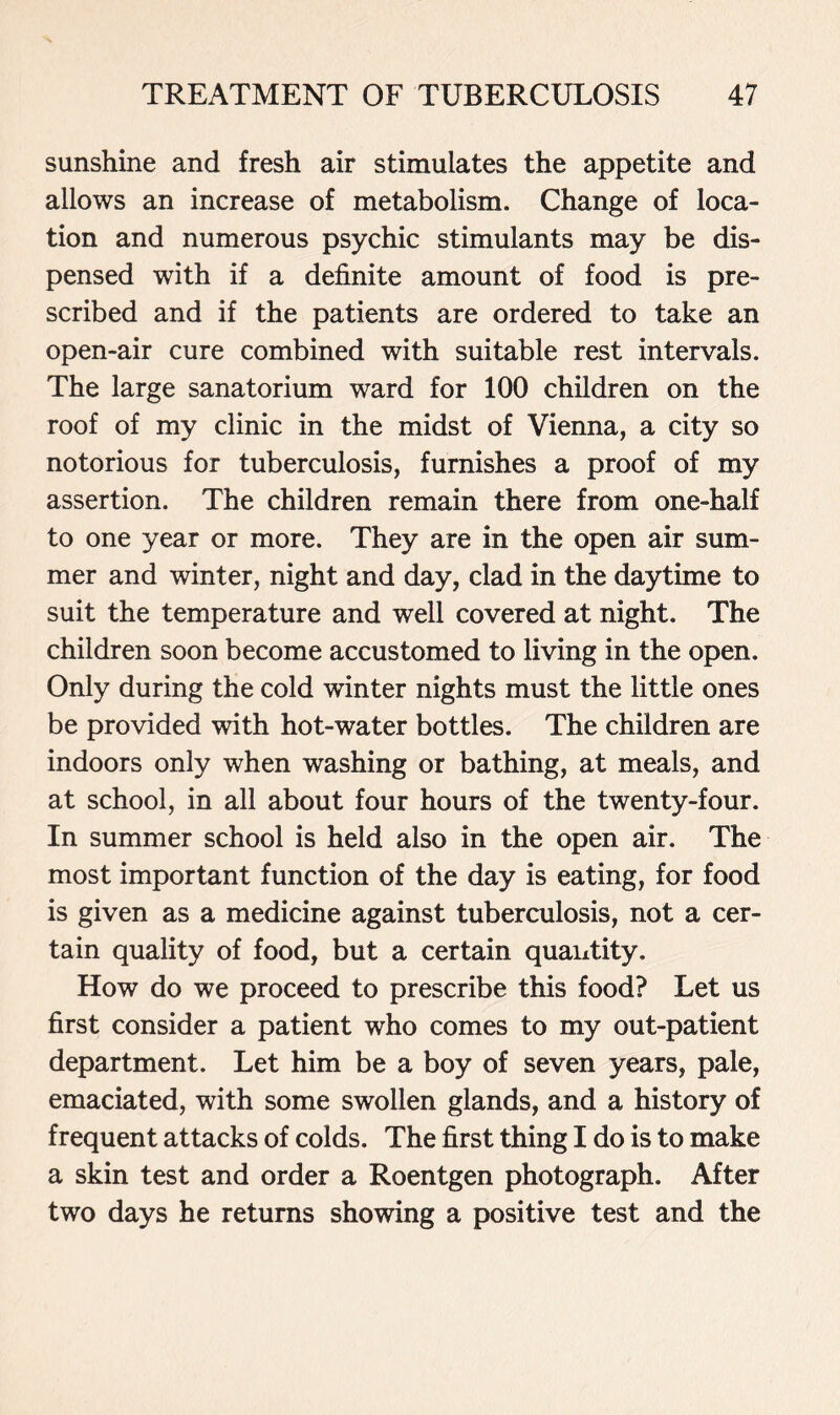 sunshine and fresh air stimulates the appetite and allows an increase of metabolism. Change of loca- tion and numerous psychic stimulants may be dis- pensed with if a definite amount of food is pre- scribed and if the patients are ordered to take an open-air cure combined with suitable rest intervals. The large sanatorium ward for 100 children on the roof of my clinic in the midst of Vienna, a city so notorious for tuberculosis, furnishes a proof of my assertion. The children remain there from one-half to one year or more. They are in the open air sum- mer and winter, night and day, clad in the daytime to suit the temperature and well covered at night. The children soon become accustomed to living in the open. Only during the cold winter nights must the little ones be provided with hot-water bottles. The children are indoors only when washing or bathing, at meals, and at school, in all about four hours of the twenty-four. In summer school is held also in the open air. The most important function of the day is eating, for food is given as a medicine against tuberculosis, not a cer- tain quality of food, but a certain quantity. How do we proceed to prescribe this food? Let us first consider a patient who comes to my out-patient department. Let him be a boy of seven years, pale, emaciated, with some swollen glands, and a history of frequent attacks of colds. The first thing I do is to make a skin test and order a Roentgen photograph. After two days he returns showing a positive test and the