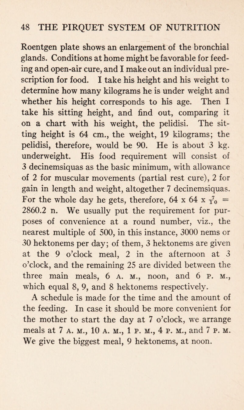 Roentgen plate shows an enlargement of the bronchial glands. Conditions at home might be favorable for feed- ing and open-air cure, and I make out an individual pre- scription for food. I take his height and his weight to determine how many kilograms he is under weight and whether his height corresponds to his age. Then I take his sitting height, and find out, comparing it on a chart with his weight, the pelidisi. The sit- ting height is 64 cm., the weight, 19 kilograms; the pelidisi, therefore, would be 90. He is about 3 kg. underweight. His food requirement will consist of 3 decinemsiquas as the basic minimum, with allowance of 2 for muscular movements (partial rest cure), 2 for gain in length and weight, altogether 7 decinemsiquas. For the whole day he gets, therefore, 64 x 64 x T70 = 2860.2 n. We usually put the requirement for pur- poses of convenience at a round number, viz., the nearest multiple of 500, in this instance, 3000 nems or 30 hektonems per day; of them, 3 hektonems are given at the 9 o’clock meal, 2 in the afternoon at 3 o’clock, and the remaining 25 are divided between the three main meals, 6 A. m., noon, and 6 p. m., which equal 8, 9, and 8 hektonems respectively. A schedule is made for the time and the amount of the feeding. In case it should be more convenient for the mother to start the day at 7 o’clock, we arrange meals at 7 a. m., 10 a. m., 1 p. m., 4 p. m., and 7 p. m. We give the biggest meal, 9 hektonems, at noon.