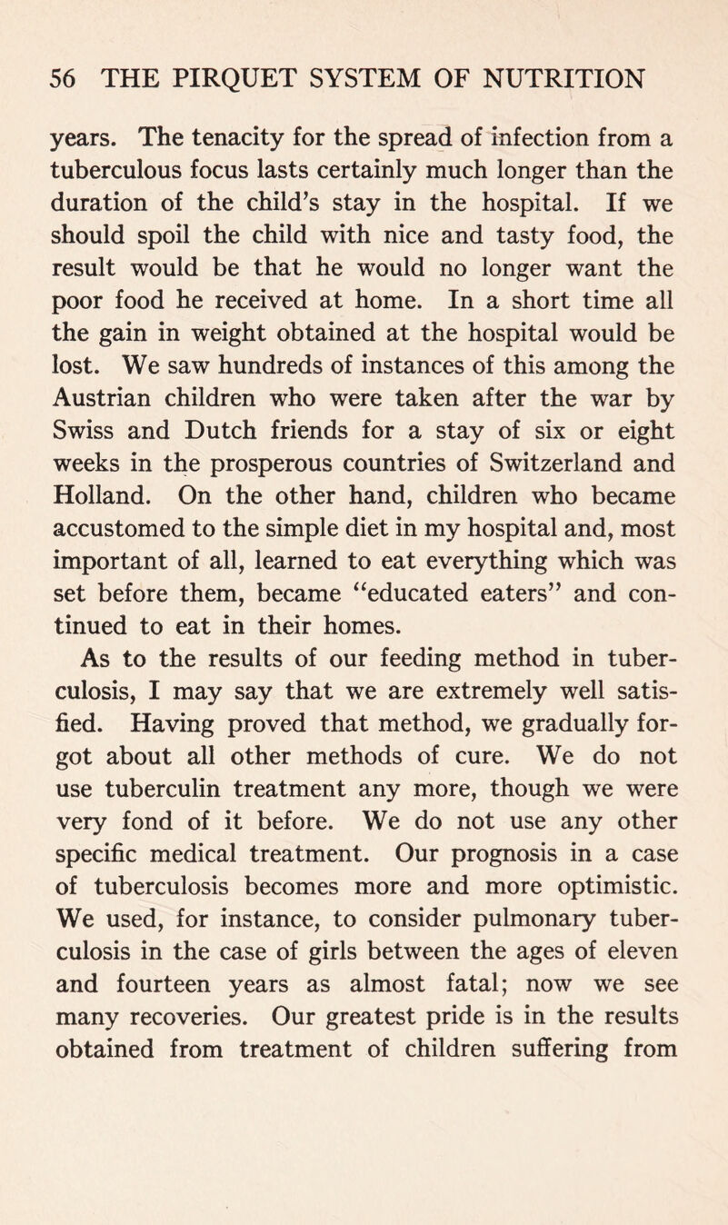 years. The tenacity for the spread of infection from a tuberculous focus lasts certainly much longer than the duration of the child’s stay in the hospital. If we should spoil the child with nice and tasty food, the result would be that he would no longer want the poor food he received at home. In a short time all the gain in weight obtained at the hospital would be lost. We saw hundreds of instances of this among the Austrian children who were taken after the war by Swiss and Dutch friends for a stay of six or eight weeks in the prosperous countries of Switzerland and Holland. On the other hand, children who became accustomed to the simple diet in my hospital and, most important of all, learned to eat everything which was set before them, became “educated eaters” and con- tinued to eat in their homes. As to the results of our feeding method in tuber- culosis, I may say that we are extremely well satis- fied. Having proved that method, we gradually for- got about all other methods of cure. We do not use tuberculin treatment any more, though we were very fond of it before. We do not use any other specific medical treatment. Our prognosis in a case of tuberculosis becomes more and more optimistic. We used, for instance, to consider pulmonary tuber- culosis in the case of girls between the ages of eleven and fourteen years as almost fatal; now we see many recoveries. Our greatest pride is in the results obtained from treatment of children suffering from