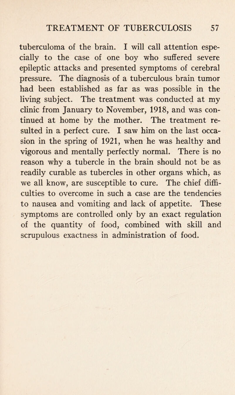 tuberculoma of the brain. I will call attention espe- cially to the case of one boy who suffered severe epileptic attacks and presented symptoms of cerebral pressure. The diagnosis of a tuberculous brain tumor had been established as far as was possible in the living subject. The treatment was conducted at my clinic from January to November, 1918, and was con- tinued at home by the mother. The treatment re- sulted in a perfect cure. I saw him on the last occa- sion in the spring of 1921, when he was healthy and vigorous and mentally perfectly normal. There is no reason why a tubercle in the brain should not be as readily curable as tubercles in other organs which, as we all know, are susceptible to cure. The chief diffi- culties to overcome in such a case are the tendencies to nausea and vomiting and lack of appetite. These symptoms are controlled only by an exact regulation of the quantity of food, combined with skill and scrupulous exactness in administration of food.