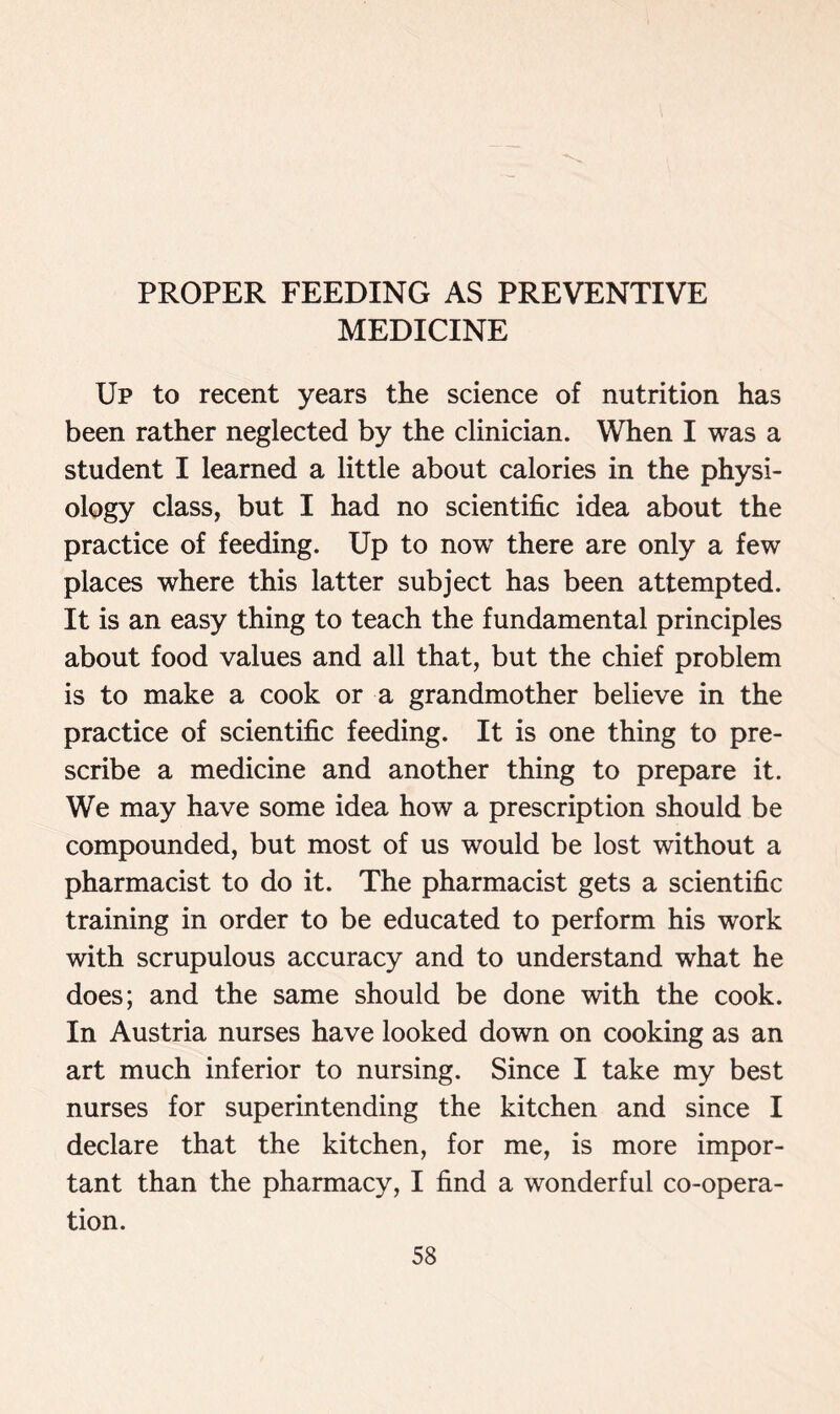 PROPER FEEDING AS PREVENTIVE MEDICINE Up to recent years the science of nutrition has been rather neglected by the clinician. When I was a student I learned a little about calories in the physi- ology class, but I had no scientific idea about the practice of feeding. Up to now there are only a few places where this latter subject has been attempted. It is an easy thing to teach the fundamental principles about food values and all that, but the chief problem is to make a cook or a grandmother believe in the practice of scientific feeding. It is one thing to pre- scribe a medicine and another thing to prepare it. We may have some idea how a prescription should be compounded, but most of us would be lost without a pharmacist to do it. The pharmacist gets a scientific training in order to be educated to perform his work with scrupulous accuracy and to understand what he does; and the same should be done with the cook. In Austria nurses have looked down on cooking as an art much inferior to nursing. Since I take my best nurses for superintending the kitchen and since I declare that the kitchen, for me, is more impor- tant than the pharmacy, I find a wonderful co-opera- tion.