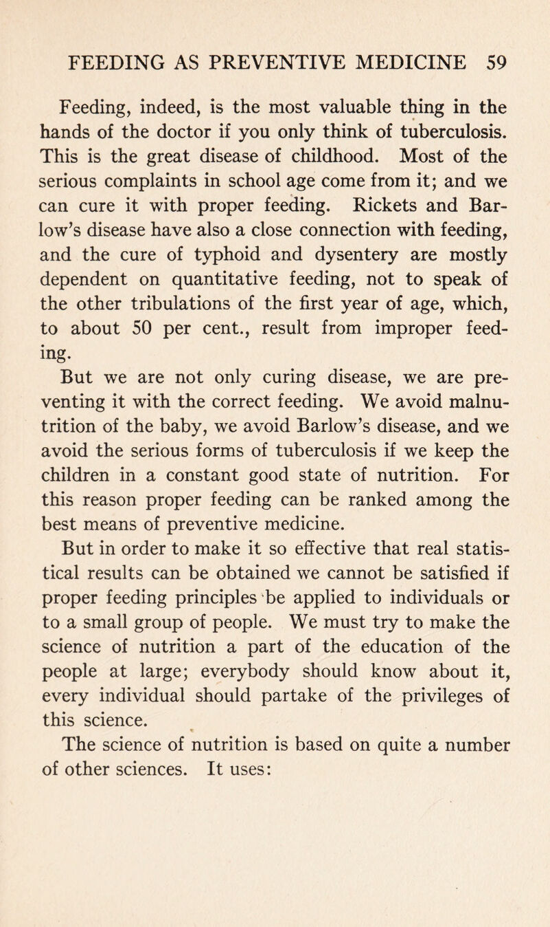 Feeding, indeed, is the most valuable thing in the hands of the doctor if you only think of tuberculosis. This is the great disease of childhood. Most of the serious complaints in school age come from it; and we can cure it with proper feeding. Rickets and Bar- low’s disease have also a close connection with feeding, and the cure of typhoid and dysentery are mostly dependent on quantitative feeding, not to speak of the other tribulations of the first year of age, which, to about 50 per cent., result from improper feed- ing. But we are not only curing disease, we are pre- venting it with the correct feeding. We avoid malnu- trition of the baby, we avoid Barlow’s disease, and we avoid the serious forms of tuberculosis if we keep the children in a constant good state of nutrition. For this reason proper feeding can be ranked among the best means of preventive medicine. But in order to make it so effective that real statis- tical results can be obtained we cannot be satisfied if proper feeding principles be applied to individuals or to a small group of people. We must try to make the science of nutrition a part of the education of the people at large; everybody should know about it, every individual should partake of the privileges of this science. The science of nutrition is based on quite a number of other sciences. It uses: