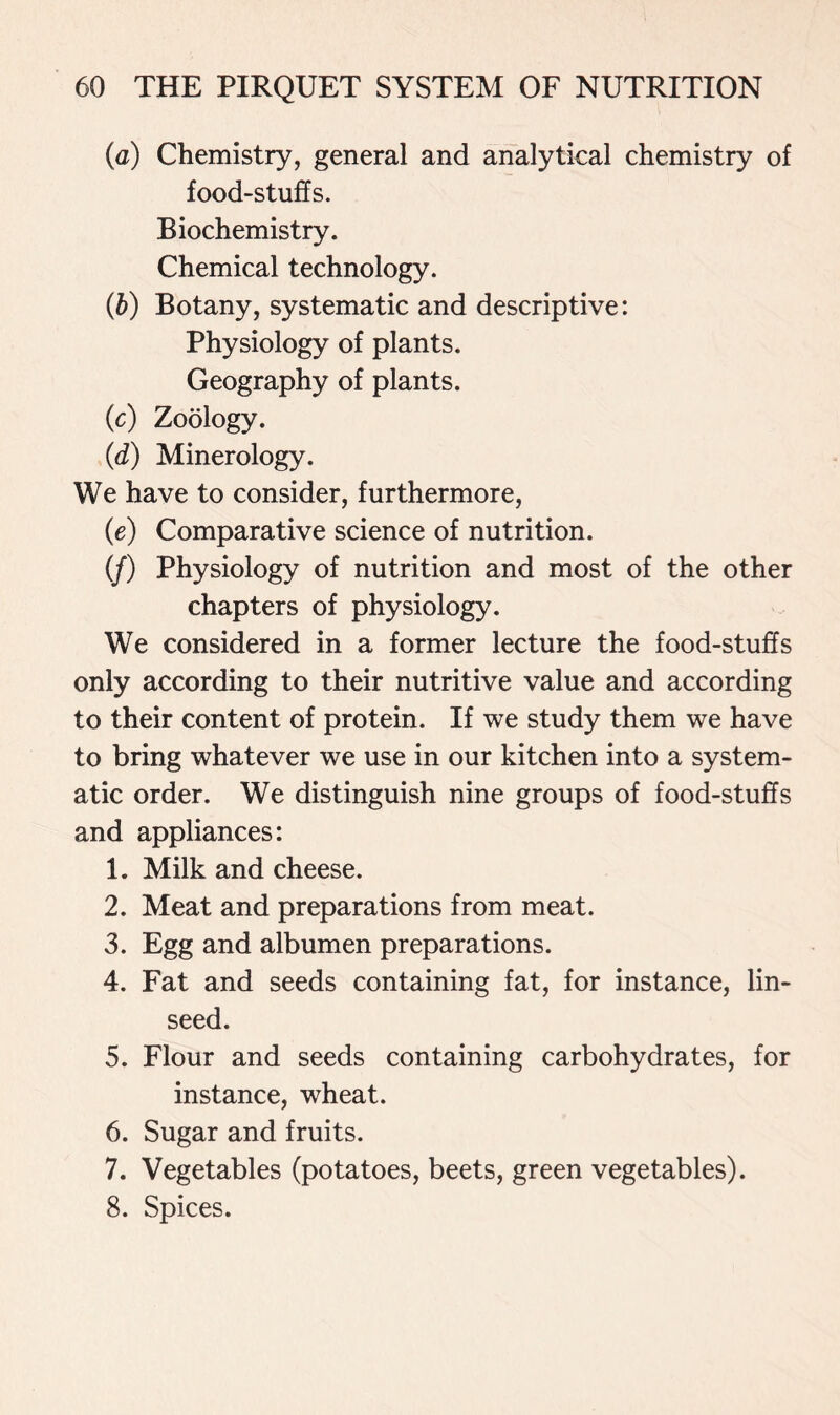 (a) Chemistry, general and analytical chemistry of food-stuffs. Biochemistry. Chemical technology. (ft) Botany, systematic and descriptive: Physiology of plants. Geography of plants. (c) Zoology. (d) Minerology. We have to consider, furthermore, (e) Comparative science of nutrition. (/) Physiology of nutrition and most of the other chapters of physiology. We considered in a former lecture the food-stuffs only according to their nutritive value and according to their content of protein. If we study them we have to bring whatever we use in our kitchen into a system- atic order. We distinguish nine groups of food-stuffs and appliances: 1. Milk and cheese. 2. Meat and preparations from meat. 3. Egg and albumen preparations. 4. Fat and seeds containing fat, for instance, lin- seed. 5. Flour and seeds containing carbohydrates, for instance, wheat. 6. Sugar and fruits. 7. Vegetables (potatoes, beets, green vegetables). 8. Spices.