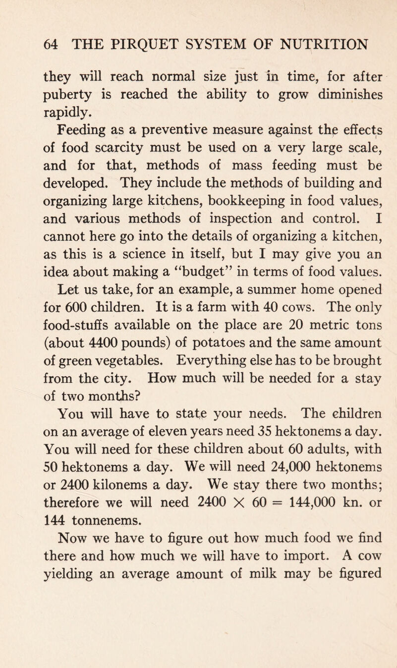 they will reach normal size just in time, for after puberty is reached the ability to grow diminishes rapidly. Feeding as a preventive measure against the effects of food scarcity must be used on a very large scale, and for that, methods of mass feeding must be developed. They include the methods of building and organizing large kitchens, bookkeeping in food values, and various methods of inspection and control. I cannot here go into the details of organizing a kitchen, as this is a science in itself, but I may give you an idea about making a “budget” in terms of food values. Let us take, for an example, a summer home opened for 600 children. It is a farm with 40 cows. The only food-stuffs available on the place are 20 metric tons (about 4400 pounds) of potatoes and the same amount of green vegetables. Everything else has to be brought from the city. How much will be needed for a stay of two months? You will have to state your needs. The children on an average of eleven years need 35 hektonems a day. You will need for these children about 60 adults, with 50 hektonems a day. We will need 24,000 hektonems or 2400 kilonems a day. We stay there two months; therefore we will need 2400 X 60 = 144,000 kn. or 144 tonnenems. Now we have to figure out how much food we find there and how much we will have to import. A cow yielding an average amount of milk may be figured