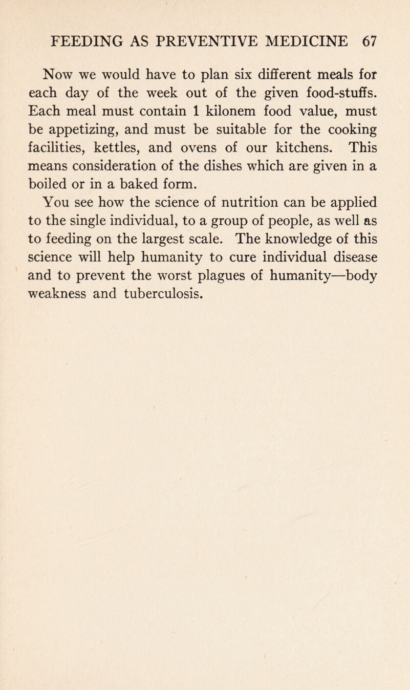 Now we would have to plan six different meals for each day of the week out of the given food-stuffs. Each meal must contain 1 kilonem food value, must be appetizing, and must be suitable for the cooking facilities, kettles, and ovens of our kitchens. This means consideration of the dishes which are given in a boiled or in a baked form. You see how the science of nutrition can be applied to the single individual, to a group of people, as well as to feeding on the largest scale. The knowledge of this science will help humanity to cure individual disease and to prevent the worst plagues of humanity—body weakness and tuberculosis.