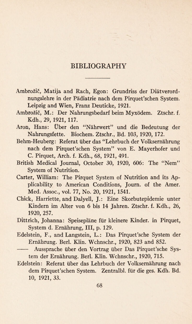 Ambro2i£, Matija and Rach, Egon: Grundriss der Diatverord- nungslehre in der Padiatrie nach dem Pirquet’schen System. Leipzig and Wien, Franz Deuticke, 1921. Ambro2i£, M.: Der Nahrungsbedarf beim Myxodem. Ztschr. f. Kdh., 29, 1921, 117. Aron, Hans: tlber den “Nahrwert” und die Bedeutung der Nahrungsfette. Biochem. Ztschr., Bd. 103, 1920, 172. Behm-Heuberg: Referat liber das “Lehrbuch der Volksernahrung nach dem Pirquet’schen System” von E. Mayerhofer und C. Pirquet, Arch. f. Kdh., 68, 1921, 491. British Medical Journal, October 30, 1920, 606: The “Nem” System of Nutrition. Carter, William: The Pirquet System of Nutrition and its Ap- plicability to American Conditions, Journ. of the Amer. Med. Assoc., vol. 77, No. 20, 1921, 1541. Chick, Harriette, and Dalyell, J.: Eine Skorbutepidemie unter Kindern im Alter von 6 bis 14 Jahren. Ztschr. f. Kdh., 26, 1920, 257. Dittrich, Johanna: Speiseplane fur kleinere Kinder, in Pirquet, System d. Ernahrung, III, p. 129. Edelstein, F., and Langstein, L.: Das Pirquet’sche System der Ernahrung. Berl. Klin. Wchnschr., 1920, 823 and 852. Aussprache liber den Vortrag liber Das Pirquet’sche Sys- tem der Ernahrung. Berl. Klin. Wchnschr., 1920, 715. Edelstein: Referat liber das Lehrbuch der Volksernahrung nach dem Pirquet’schen System. Zentralbl. fur die ges. Kdh. Bd. 10, 1921, 33.