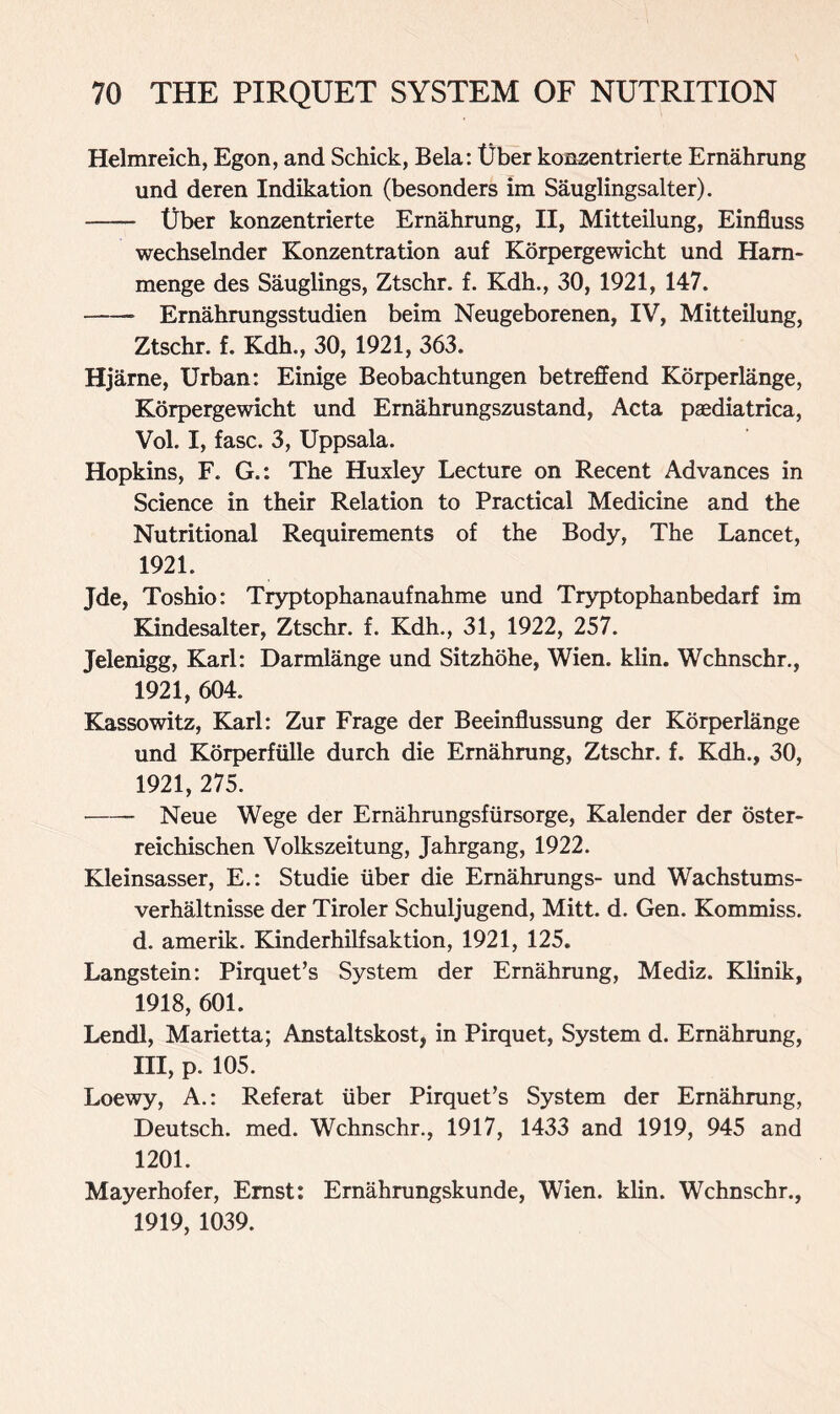 Helmreich, Egon, and Schick, Bela: t)ber konzentrierte Ernahrung und deren Indikation (besonders im Sauglingsalter). tjber konzentrierte Ernahrung, II, Mitteilung, Einfluss wechselnder Konzentration auf Korpergewicht und Ham- menge des Sauglings, Ztschr. f. Kdh., 30, 1921, 147. * Ernahrungsstudien beim Neugeborenen, IV, Mitteilung, Ztschr. f. Kdh., 30, 1921, 363. Hjarne, Urban: Einige Beobachtungen betreffend Korperlange, Korpergewicht und Ernahrungszustand, Acta paediatrica, Vol. I, fasc. 3, Uppsala. Hopkins, F. G.: The Huxley Lecture on Recent Advances in Science in their Relation to Practical Medicine and the Nutritional Requirements of the Body, The Lancet, 1921. Jde, Toshio: Tryptophanaufnahme und Tryptophanbedarf im Kindesalter, Ztschr. f. Kdh., 31, 1922, 257. Jelenigg, Karl: Darmlange und Sitzhohe, Wien. klin. Wchnschr., 1921, 604. Kassowitz, Karl: Zur Frage der Beeinflussung der Korperlange und Korperflille durch die Ernahrung, Ztschr. f. Kdh., 30, 1921, 275. Neue Wege der Ernahrungsfursorge, Kalender der oster- reichischen Volkszeitung, Jahrgang, 1922. Kleinsasser, E.: Studie liber die Ernahrungs- und Wachstums- verhaltnisse der Tiroler Schuljugend, Mitt. d. Gen. Kommiss. d. amerik. Kinderhilfsaktion, 1921, 125. Langstein: Pirquet’s System der Ernahrung, Mediz. Klinik, 1918,601. Lendl, Marietta; Anstaltskost, in Pirquet, System d. Ernahrung, III, p. 105. Loewy, A.: Referat liber Pirquet’s System der Ernahrung, Deutsch. med. Wchnschr., 1917, 1433 and 1919, 945 and 1201. Mayerhofer, Ernst: Ernahrungskunde, Wien. klin. Wchnschr., 1919, 1039.